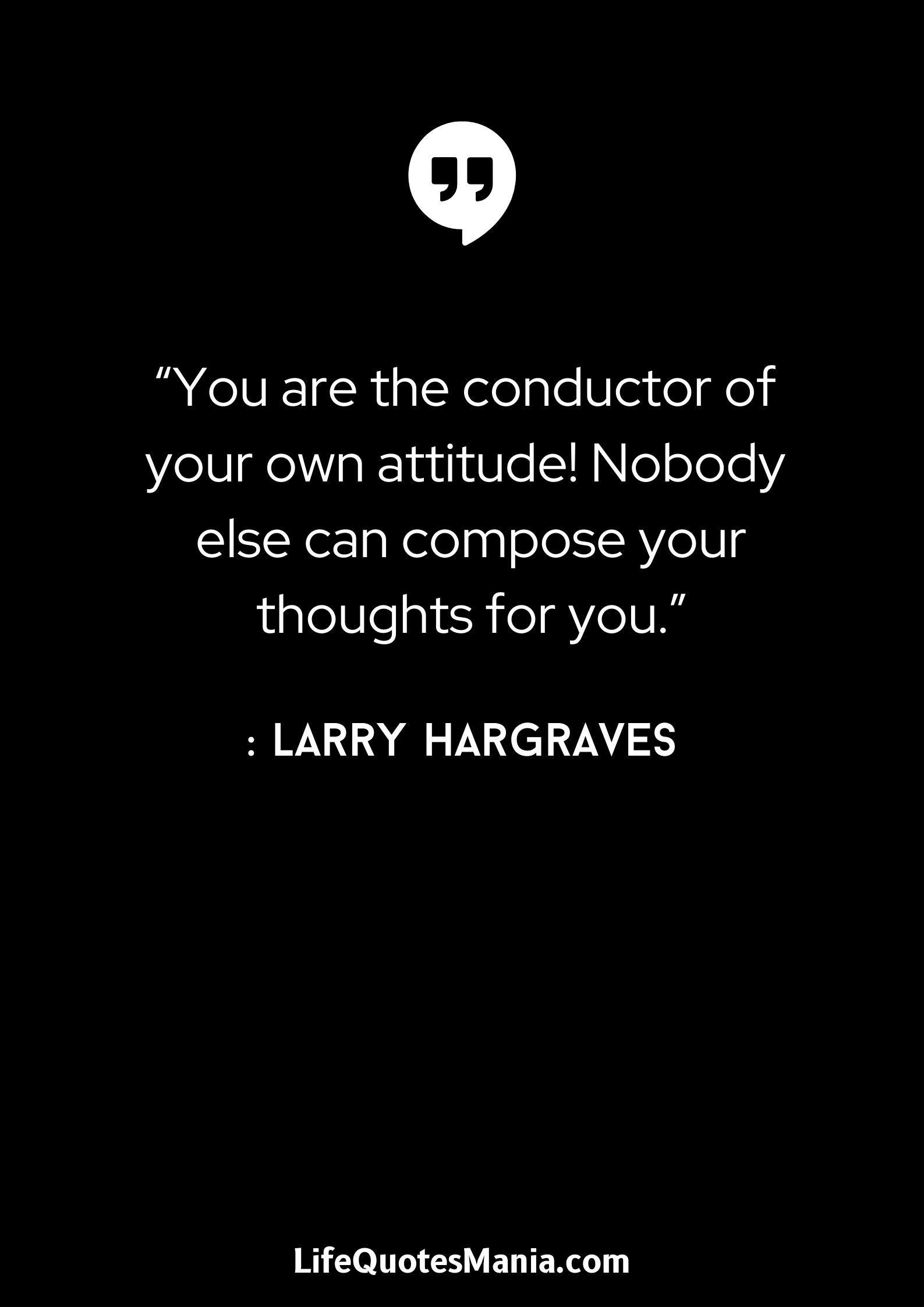 “You are the conductor of your own attitude! Nobody else can compose your thoughts for you.” : Larry Hargraves