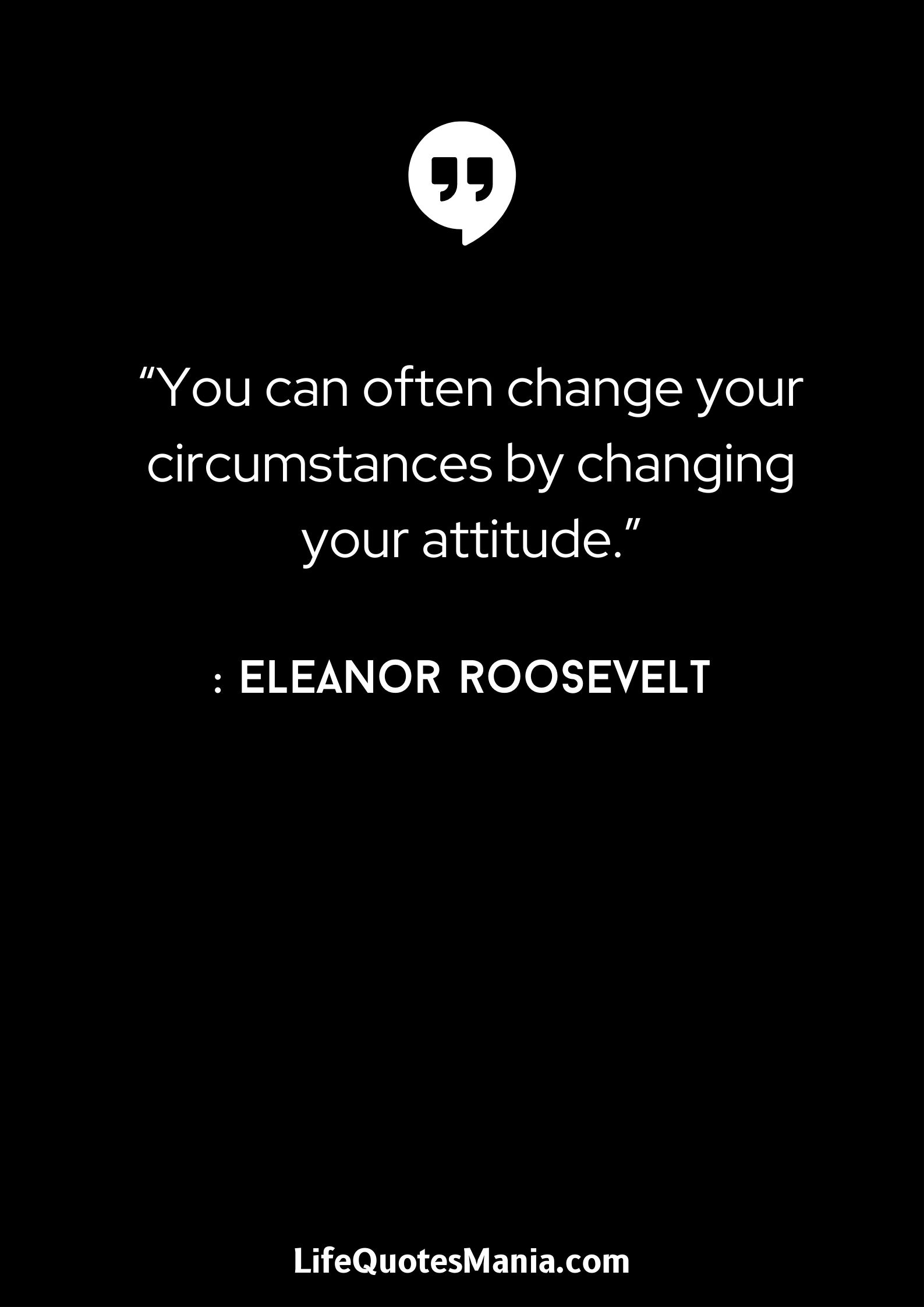 “You can often change your circumstances by changing your attitude.” : Eleanor Roosevelt