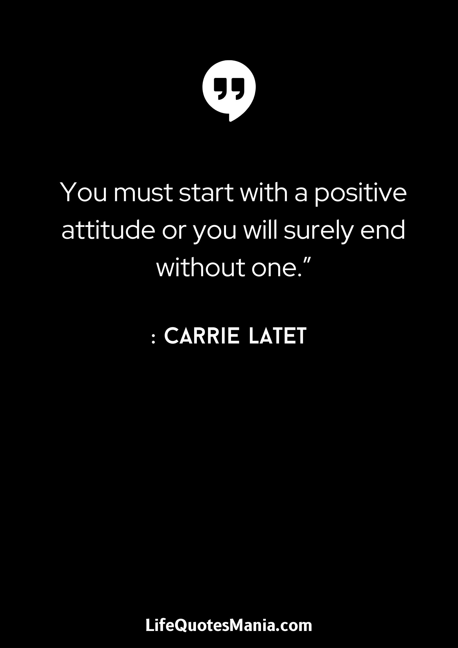 “You must start with a positive attitude or you will surely end without one.” : Carrie Latet