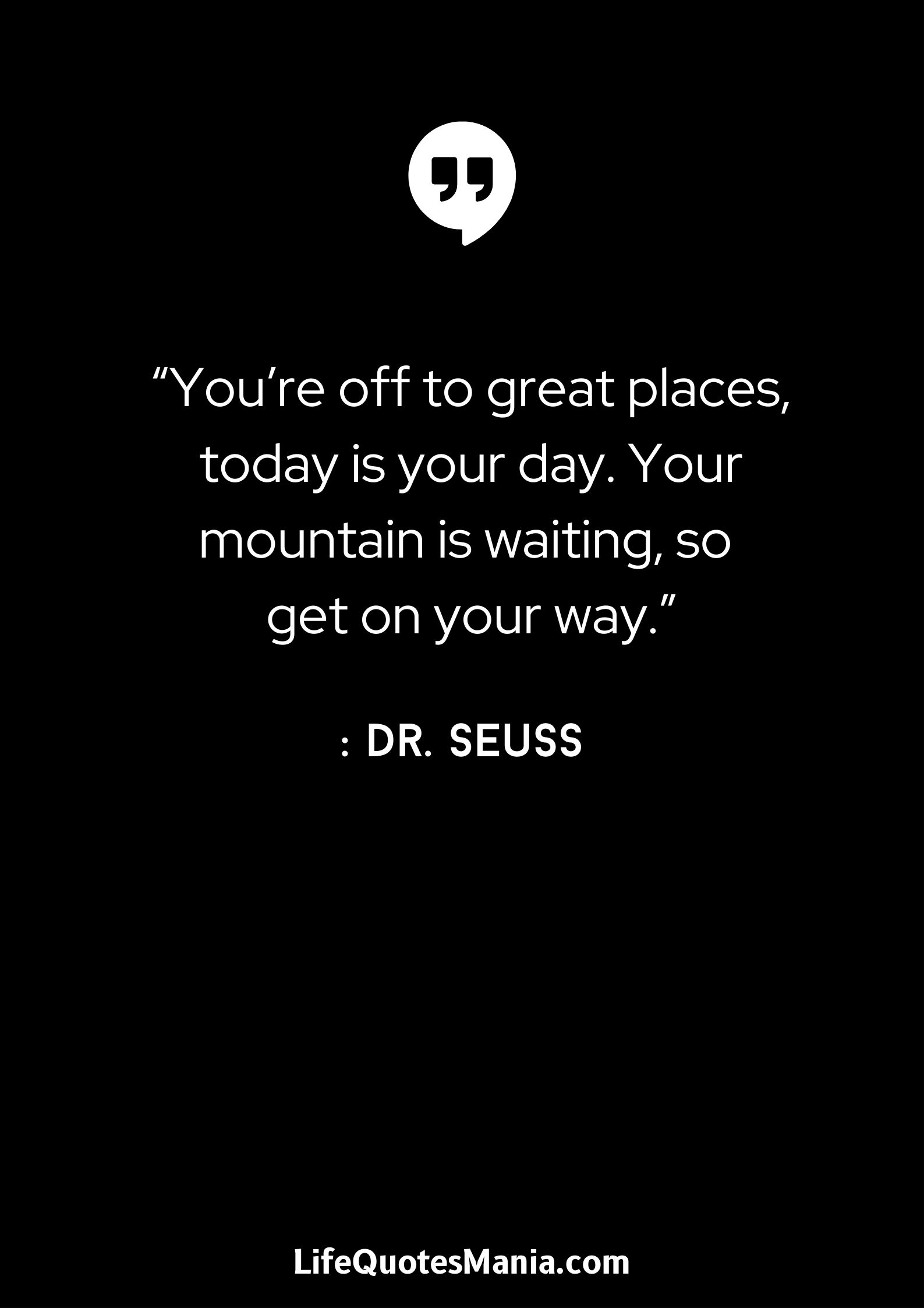 “You’re off to great places, today is your day. Your mountain is waiting, so get on your way.” : Dr. Seuss