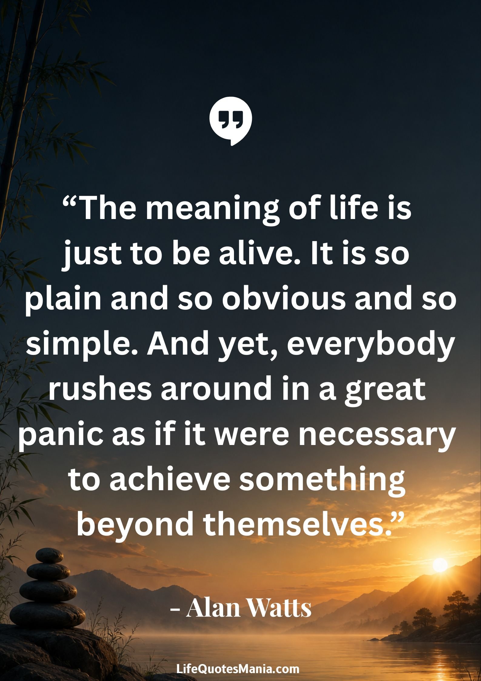 Alan Watts Quotes - “The meaning of life is just to be alive. It is so plain and so obvious and so simple. And yet, everybody rushes around in a great panic as if it were necessary to achieve something beyond themselves.”