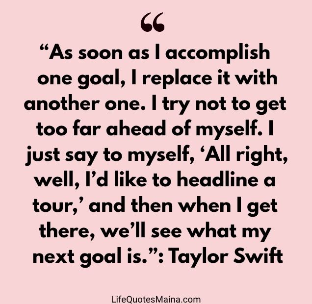 “As soon as I accomplish one goal, I replace it with another one. I try not to get too far ahead of myself. I just say to myself, ‘All right, well, I’d like to headline a tour,’ and then when I get there, we’ll see what my next goal is.” : Taylor Swift