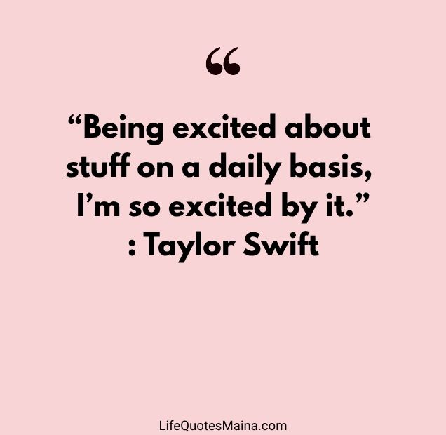 “Being excited about stuff on a daily basis, I’m so excited by it.” : Taylor Swift