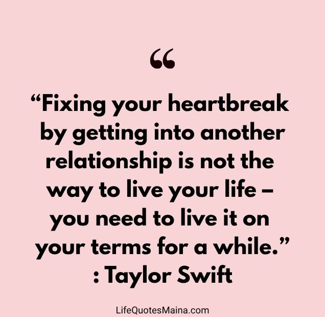 “Fixing your heartbreak by getting into another relationship is not the way to live your life – you need to live it on your terms for a while.” : Taylor Swift