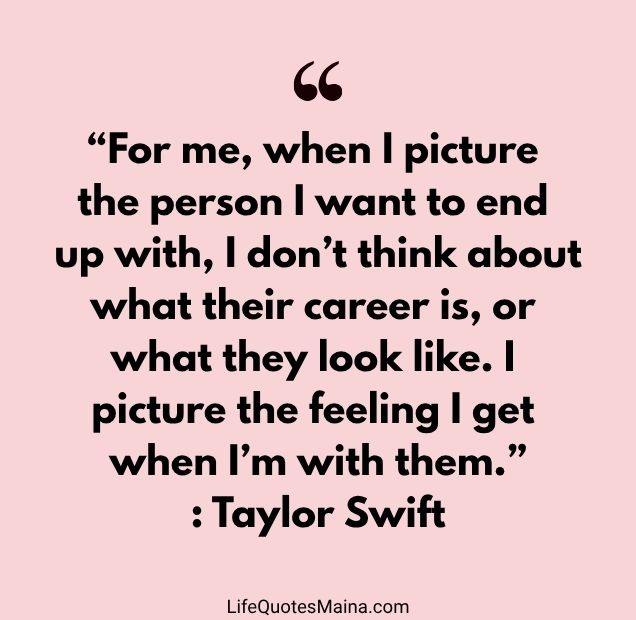 “For me, when I picture the person I want to end up with, I don’t think about what their career is, or what they look like. I picture the feeling I get when I’m with them.” : Taylor Swift
