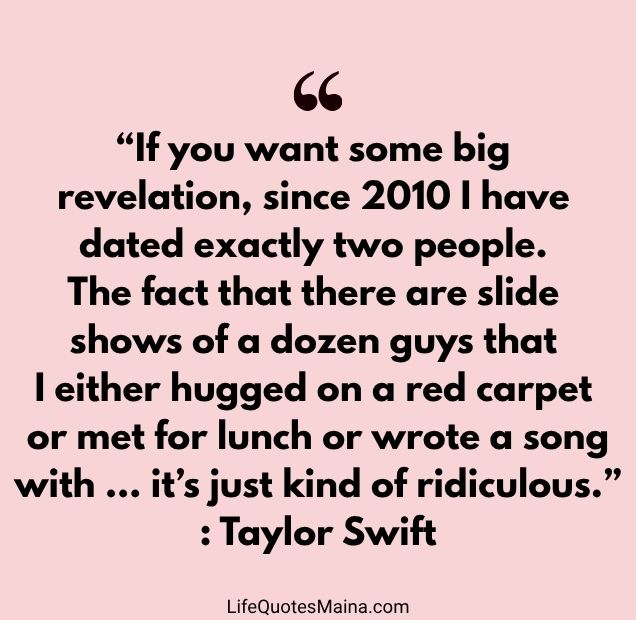 “If you want some big revelation, since 2010 I have dated exactly two people. The fact that there are slide shows of a dozen guys that I either hugged on a red carpet or met for lunch or wrote a song with … it’s just kind of ridiculous.” : Taylor Swift