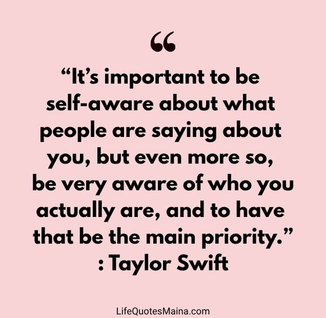“It’s important to be self-aware about what people are saying about you, but even more so, be very aware of who you actually are, and to have that be the main priority.” : Taylor Swift