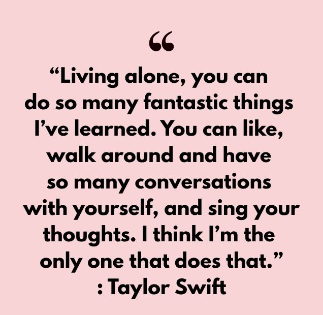 “Living alone, you can do so many fantastic things I’ve learned. You can like, walk around and have so many conversations with yourself, and sing your thoughts. I think I’m the only one that does that.” : Taylor Swift