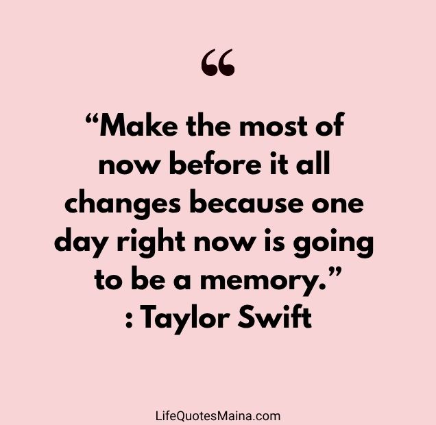 “Make the most of now before it all changes because one day right now is going to be a memory.” : Taylor Swift