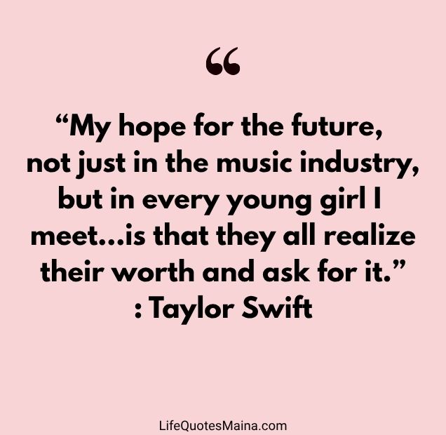 “My hope for the future, not just in the music industry, but in every young girl I meet…is that they all realize their worth and ask for it.” : Taylor Swift