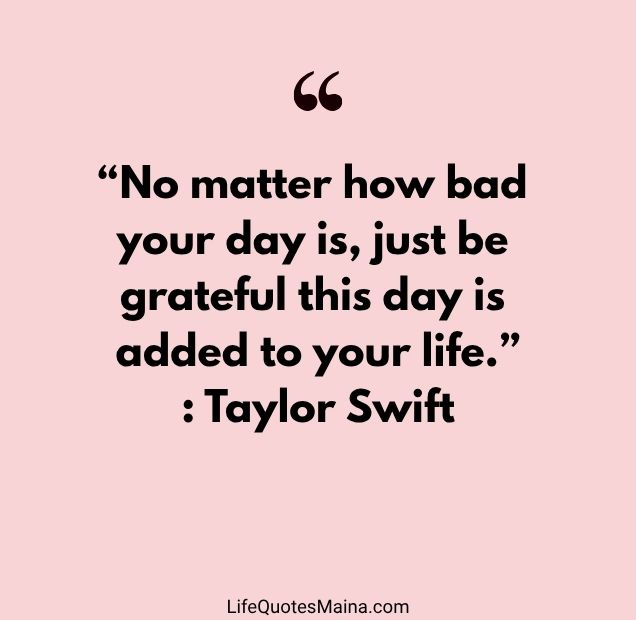 “No matter how bad your day is, just be grateful this day is added to your life.” : Taylor Swift