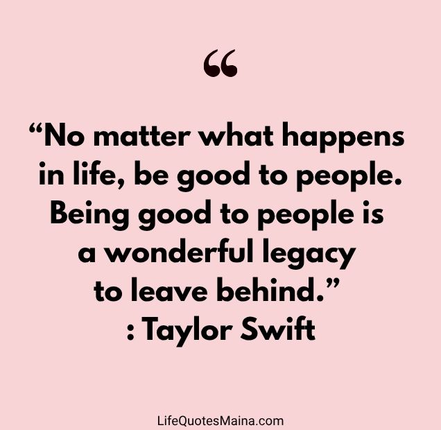 “No matter what happens in life, be good to people. Being good to people is a wonderful legacy to leave behind.” : Taylor Swift