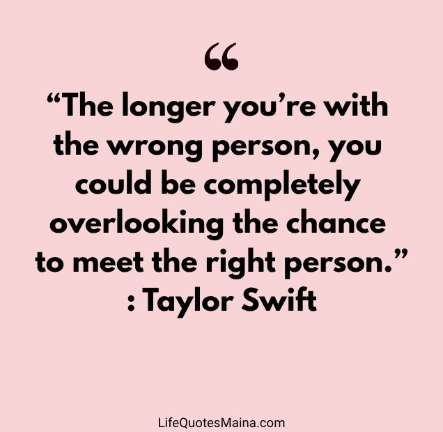 “The longer you’re with the wrong person, you could be completely overlooking the chance to meet the right person.” : Taylor Swift