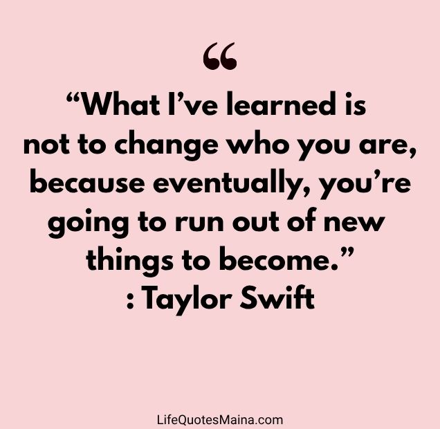 “What I’ve learned is not to change who you are, because eventually, you’re going to run out of new things to become.” : Taylor Swift