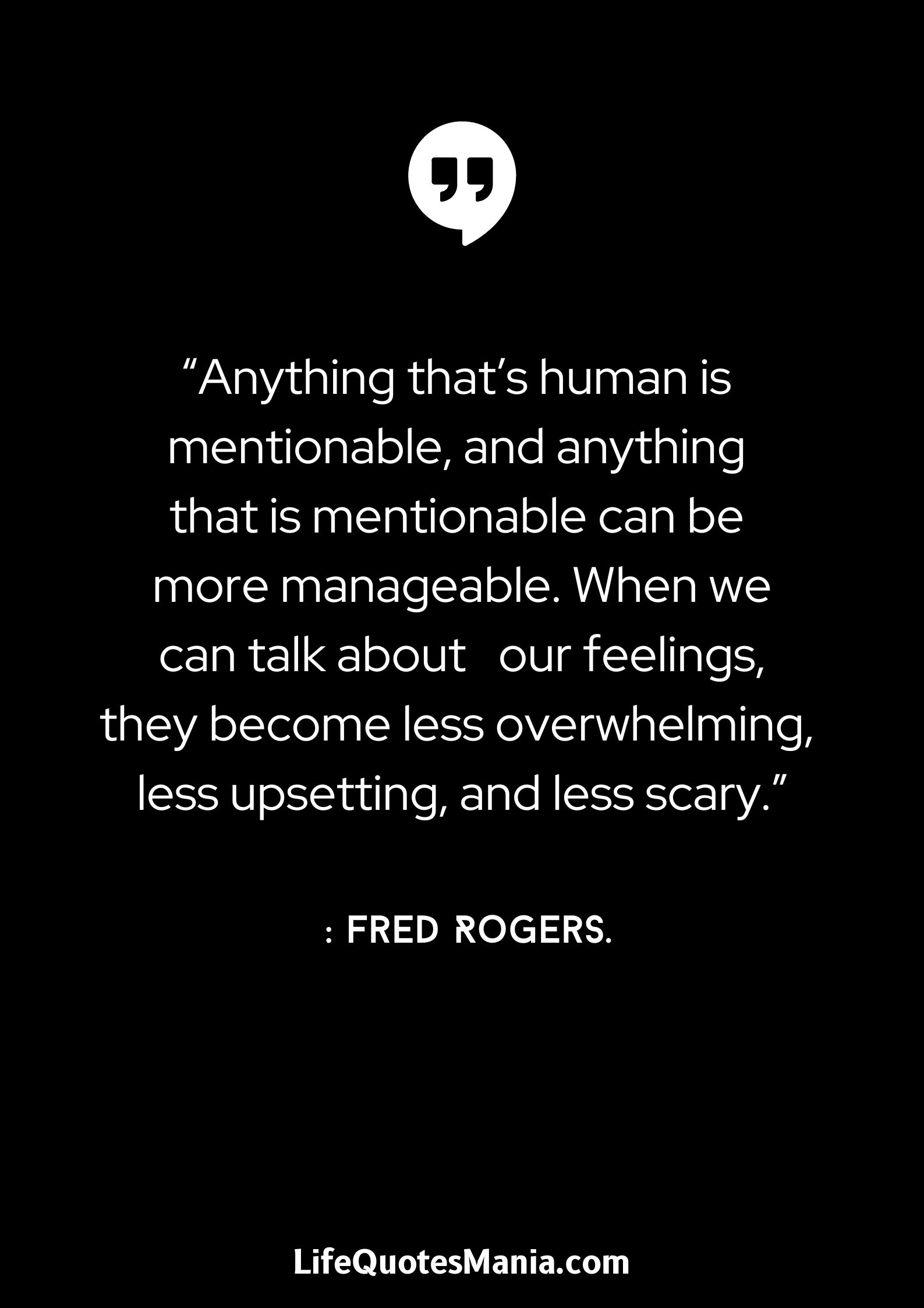 “Anything that’s human is mentionable, and anything that is mentionable can be more manageable. When we can talk about      our feelings, they become less overwhelming, less upsetting, and less scary.”: Fred Rogers