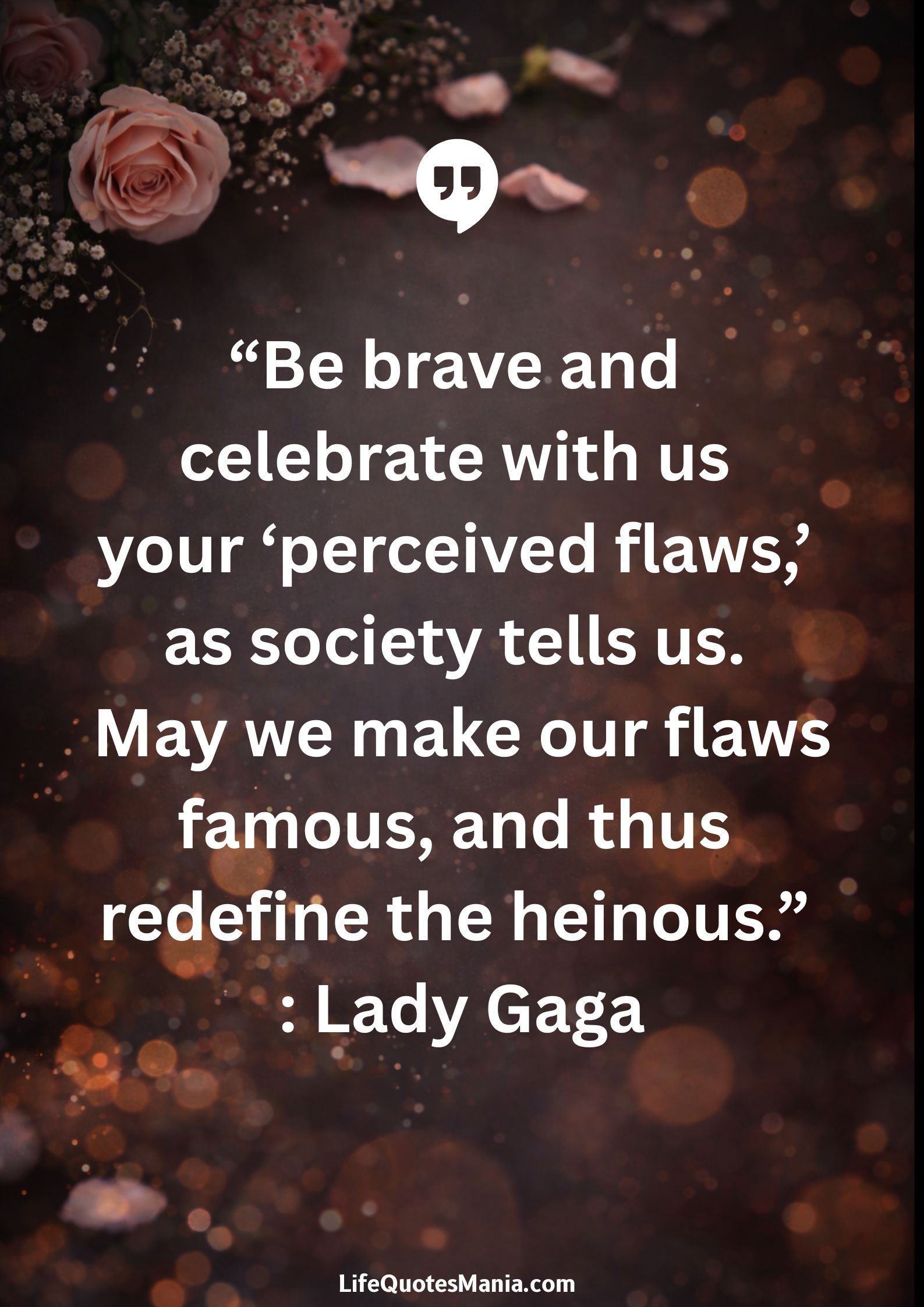 “Be brave and celebrate with us your ‘perceived flaws,’ as society tells us. May we make our flaws famous, and thus redefine the heinous.” : Lady Gaga