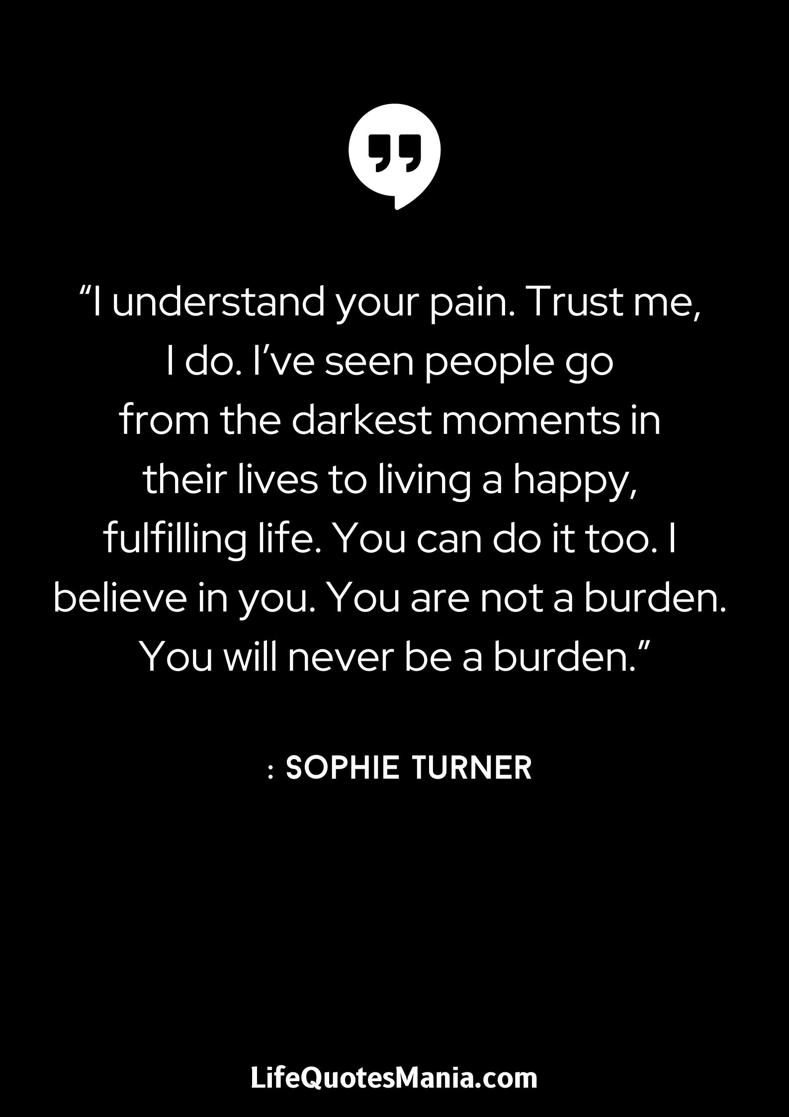 “I understand your pain. Trust me, I do. I’ve seen people go from the darkest moments in their lives to living a happy, fulfilling life. You can do it too. I believe in you. You are not a burden. You will never be a burden.” : Sophie Turner