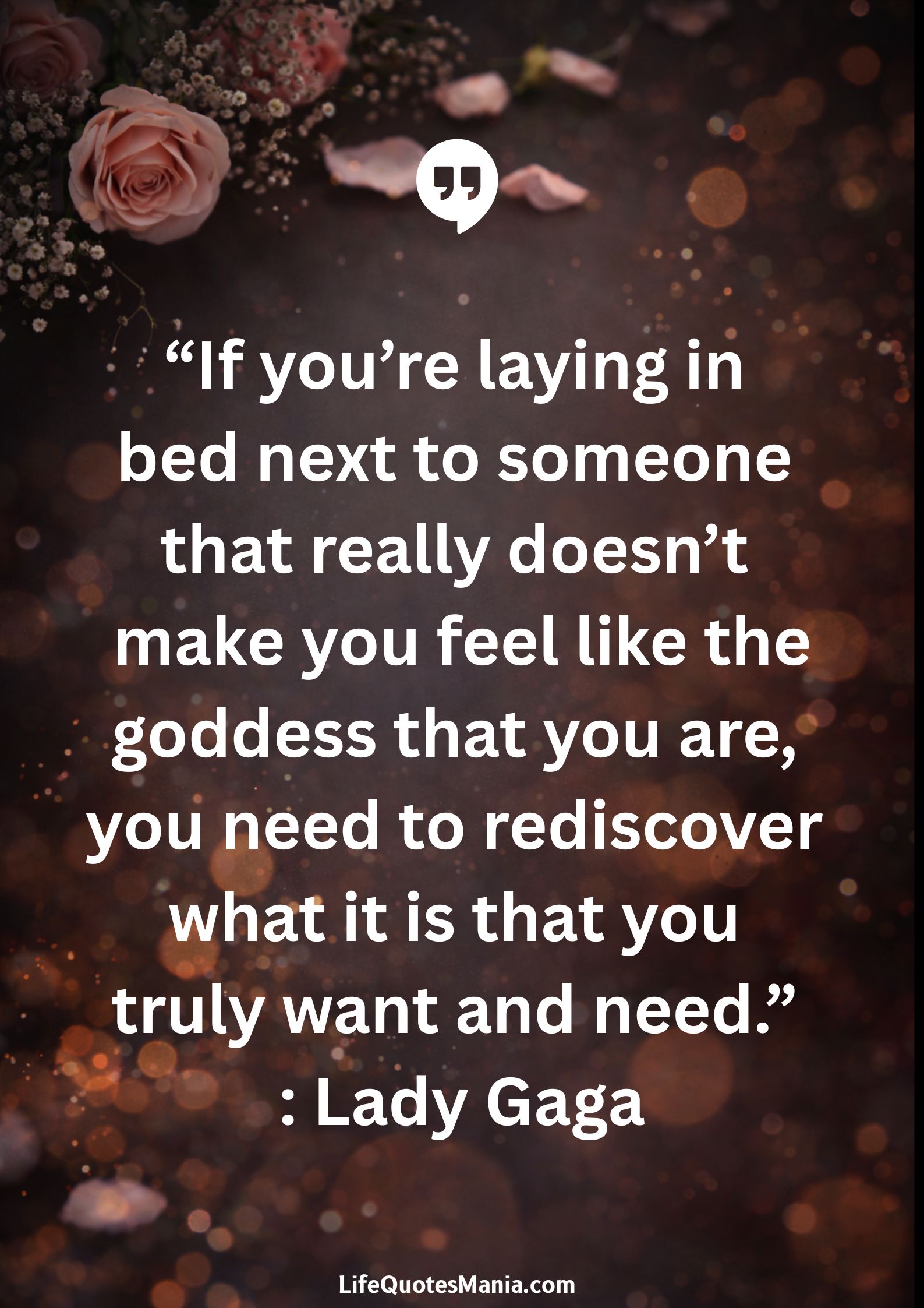 “If you’re laying in bed next to someone that really doesn’t make you feel like the goddess that you are, you need to rediscover what it is that you truly want and need.” : Lady Gaga