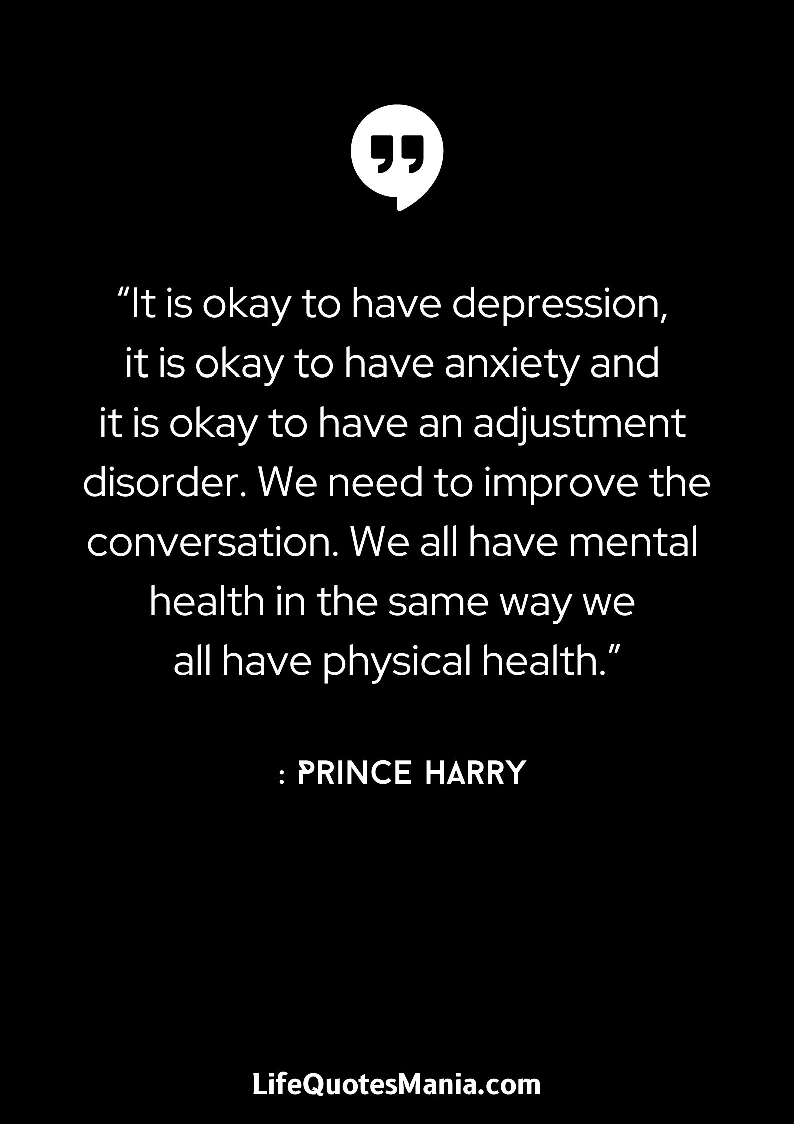 “It is okay to have depression, it is okay to have anxiety and it is okay to have an adjustment disorder. We need to improve the conversation. We all have mental health in the same way we all have physical health.” : Prince Harry