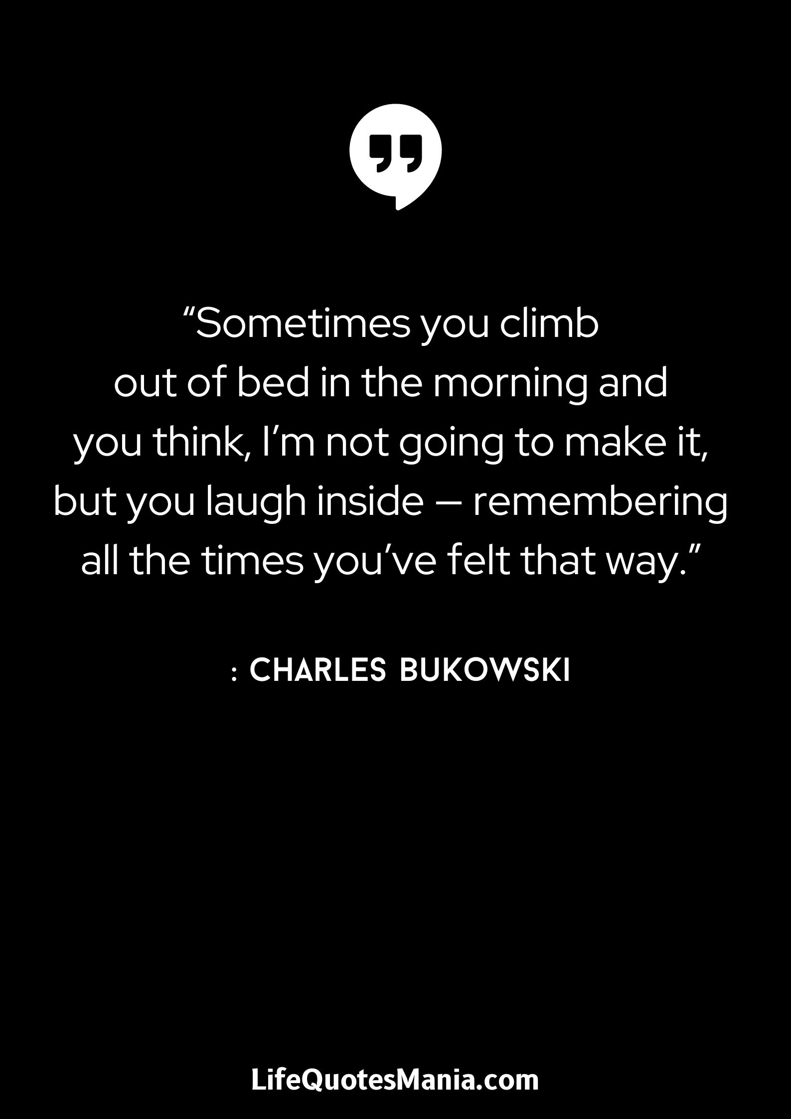 “Sometimes you climb out of bed in the morning and you think, I’m not going to make it, but you laugh inside — remembering all the times you’ve felt that way.” : Charles Bukowski