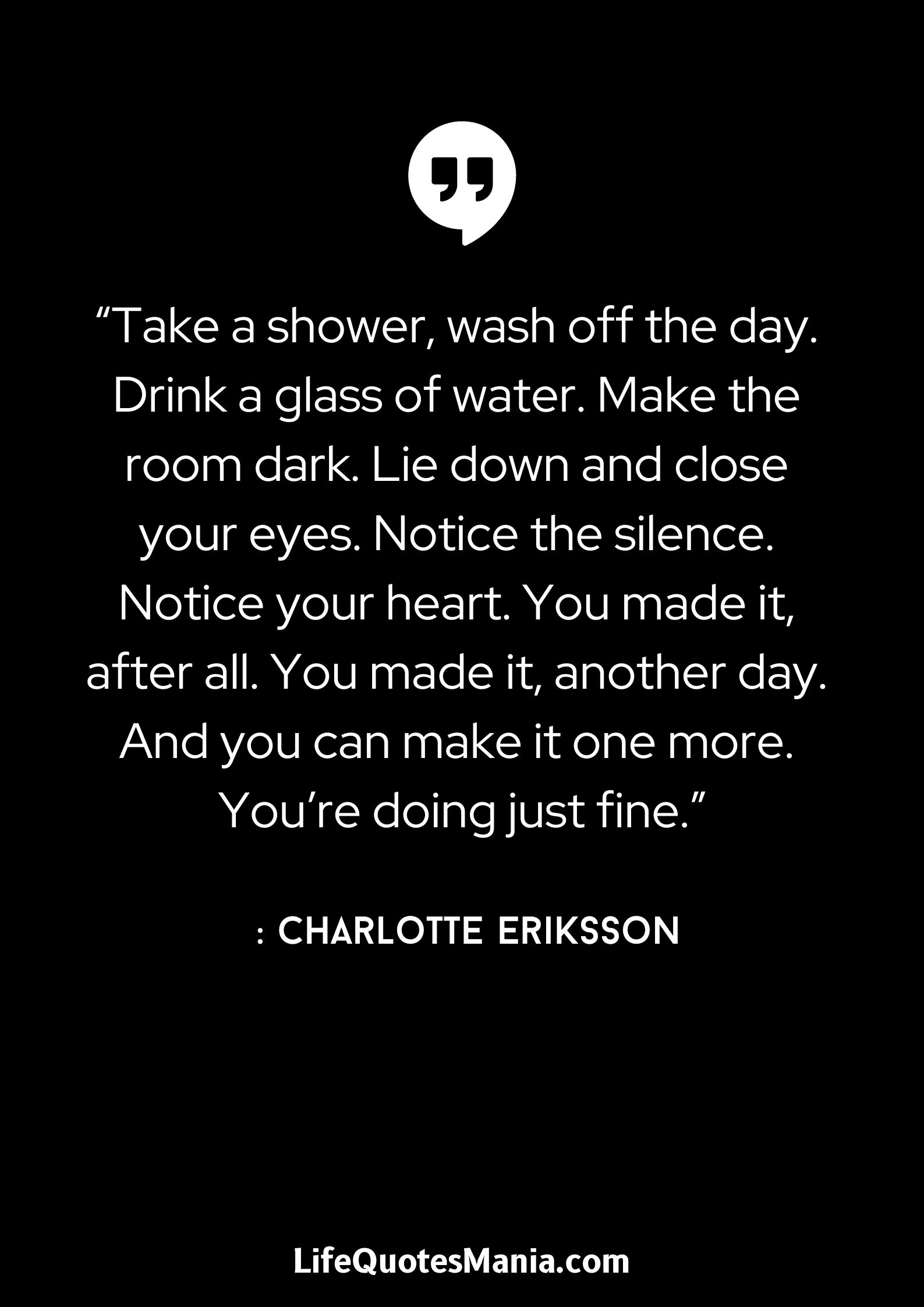 “Take a shower, wash off the day. Drink a glass of water. Make the room dark. Lie down and close your eyes. Notice the silence. Notice your heart. You made it, after all. You made it, another day. And you can make it one more. You’re doing just fine.” : Charlotte Eriksson