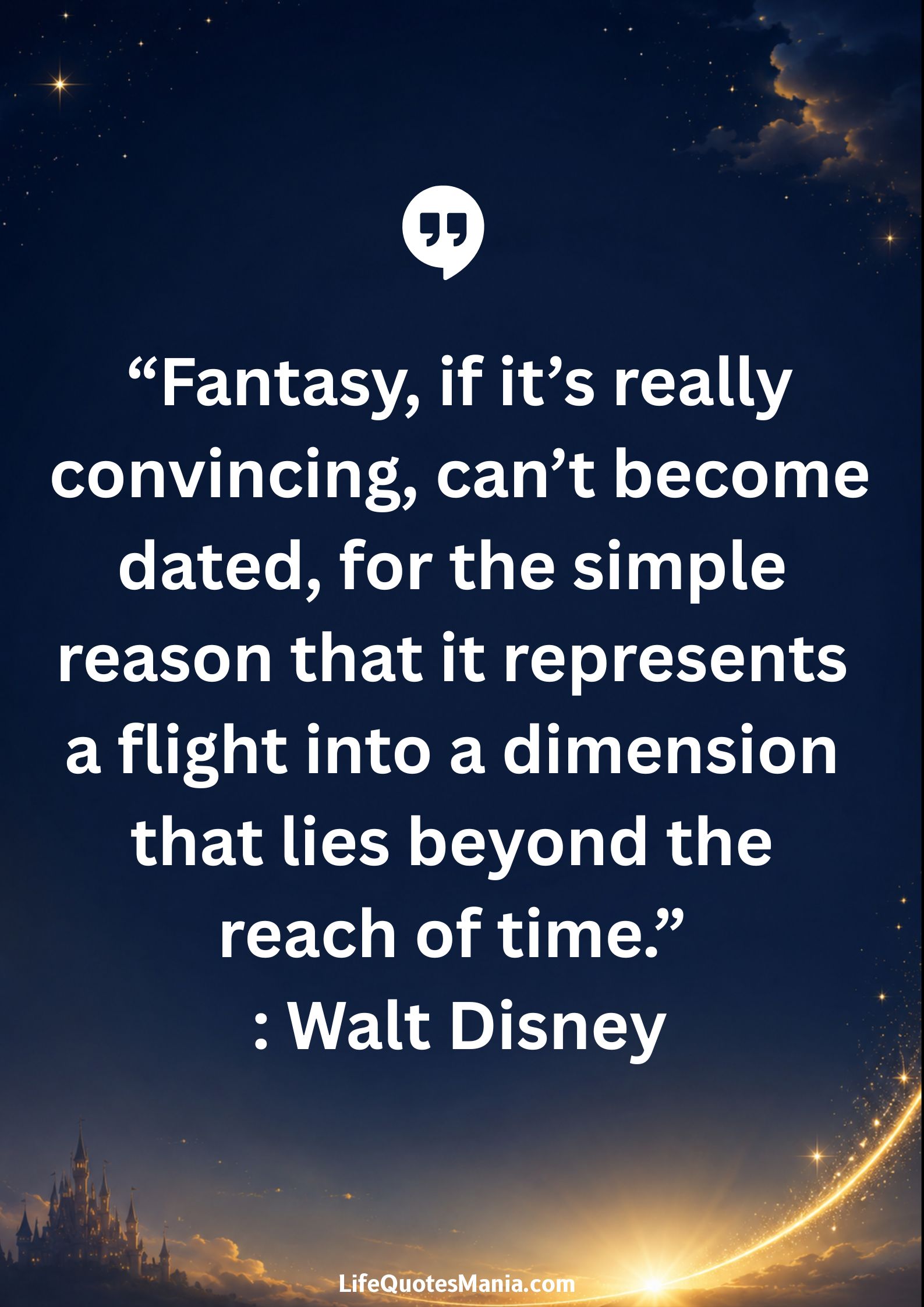 Walt Disney Quotes - “Fantasy, if it’s really convincing, can’t become dated, for the simple reason that it represents a flight into a dimension that lies beyond the reach of time.”