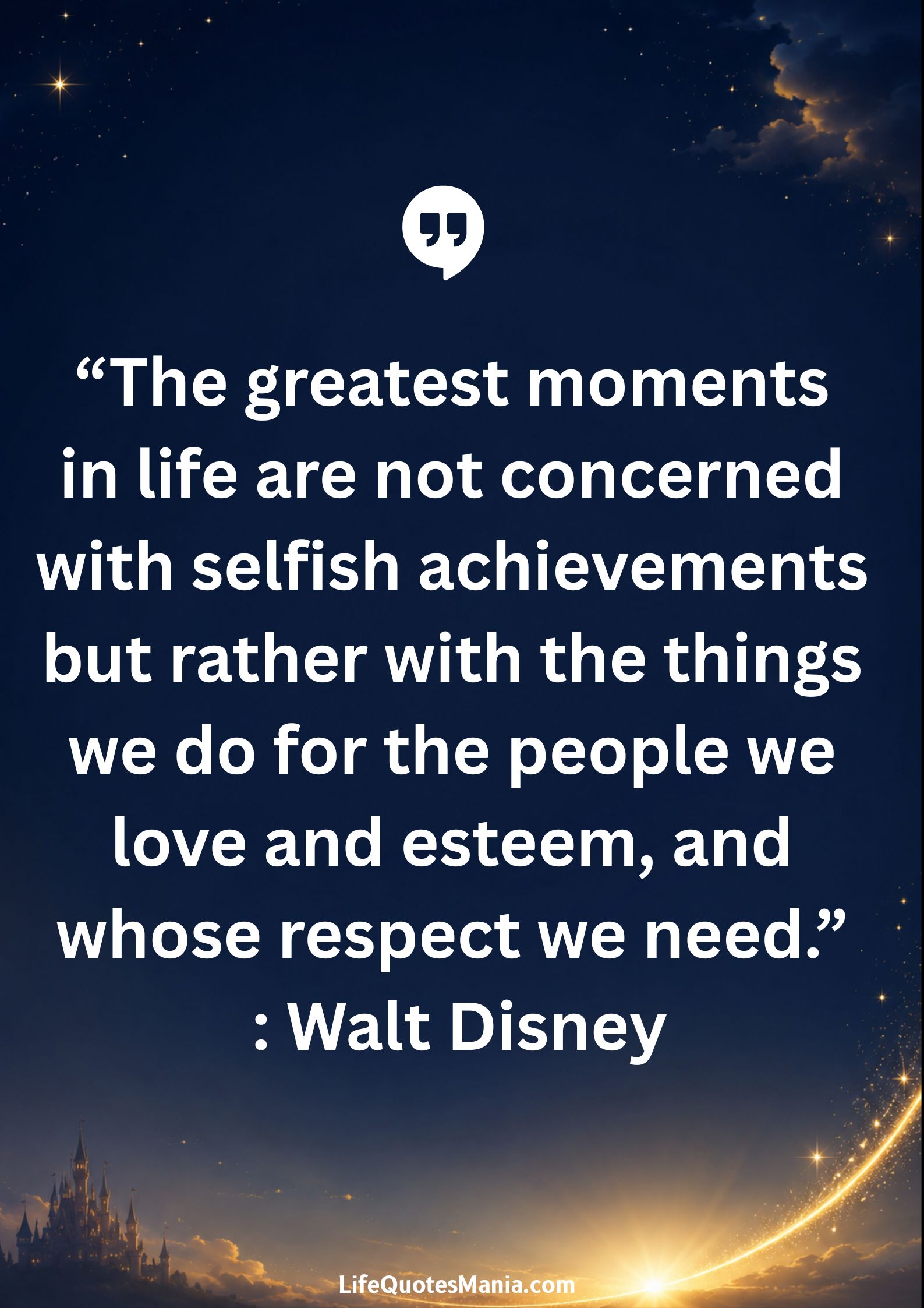 Walt Disney Quotes - “The greatest moments in life are not concerned with selfish achievements but rather with the things we do for the people we love and esteem, and whose respect we need.”