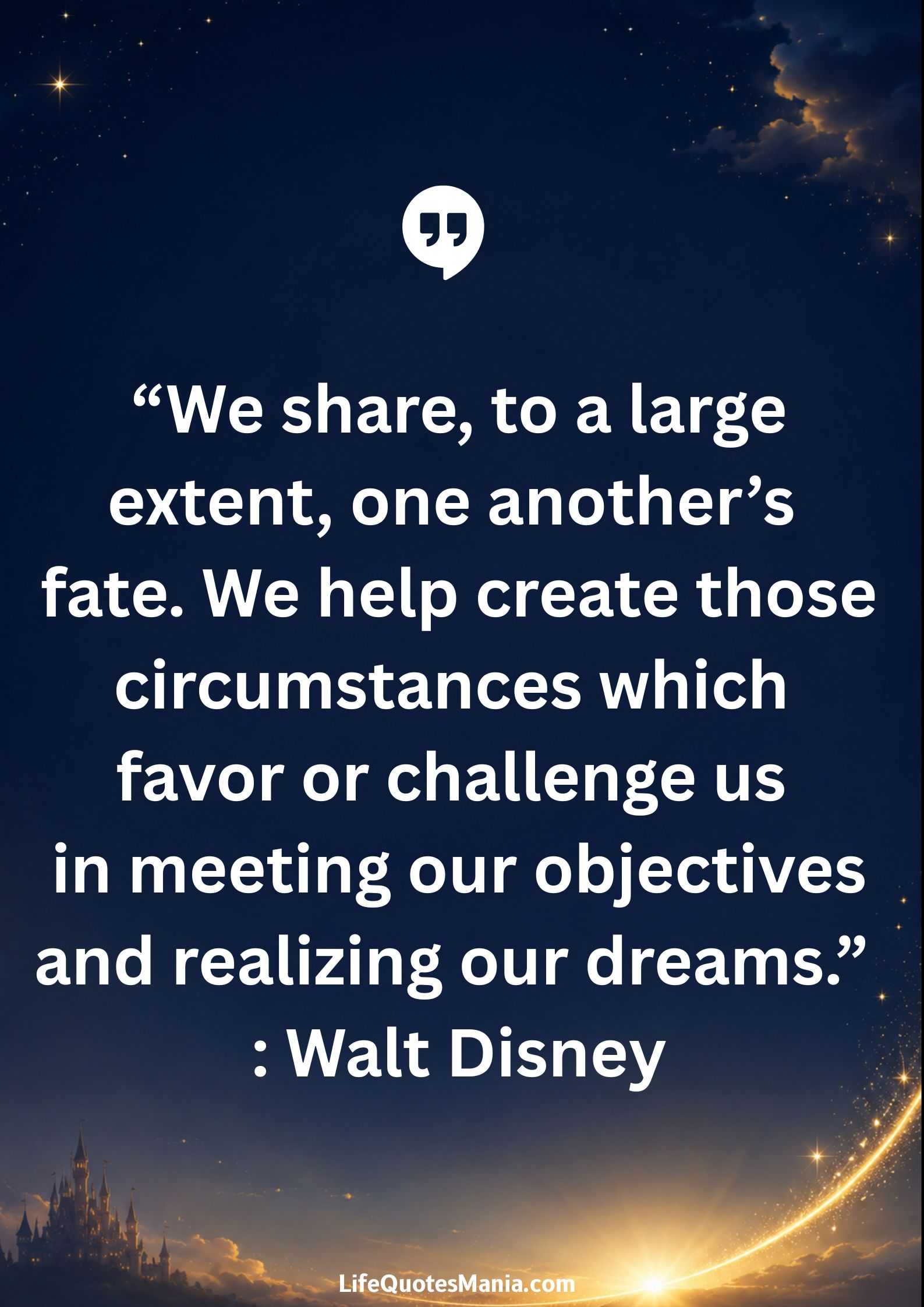 Walt Disney Quotes - “We share, to a large extent, one another’s fate. We help create those circumstances which favor or challenge us in meeting our objectives and realizing our dreams.”