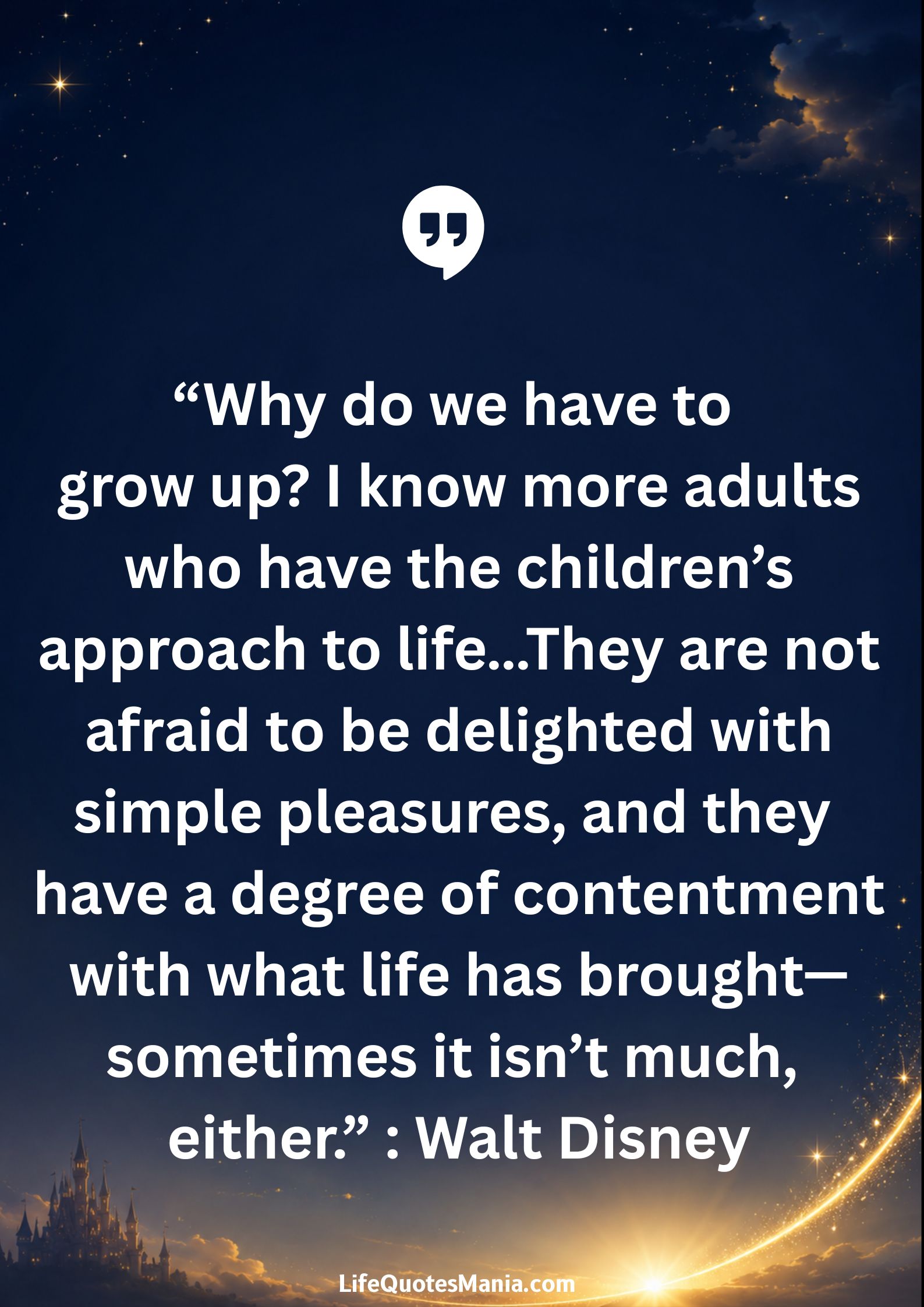 Walt Disney Quotes - "Why do we have to grow up? I know more adults who have the children’s approach to life...They are not afraid to be delighted with simple pleasures, and they have a degree of contentment with what life has brought—sometimes it isn’t much, either.”
