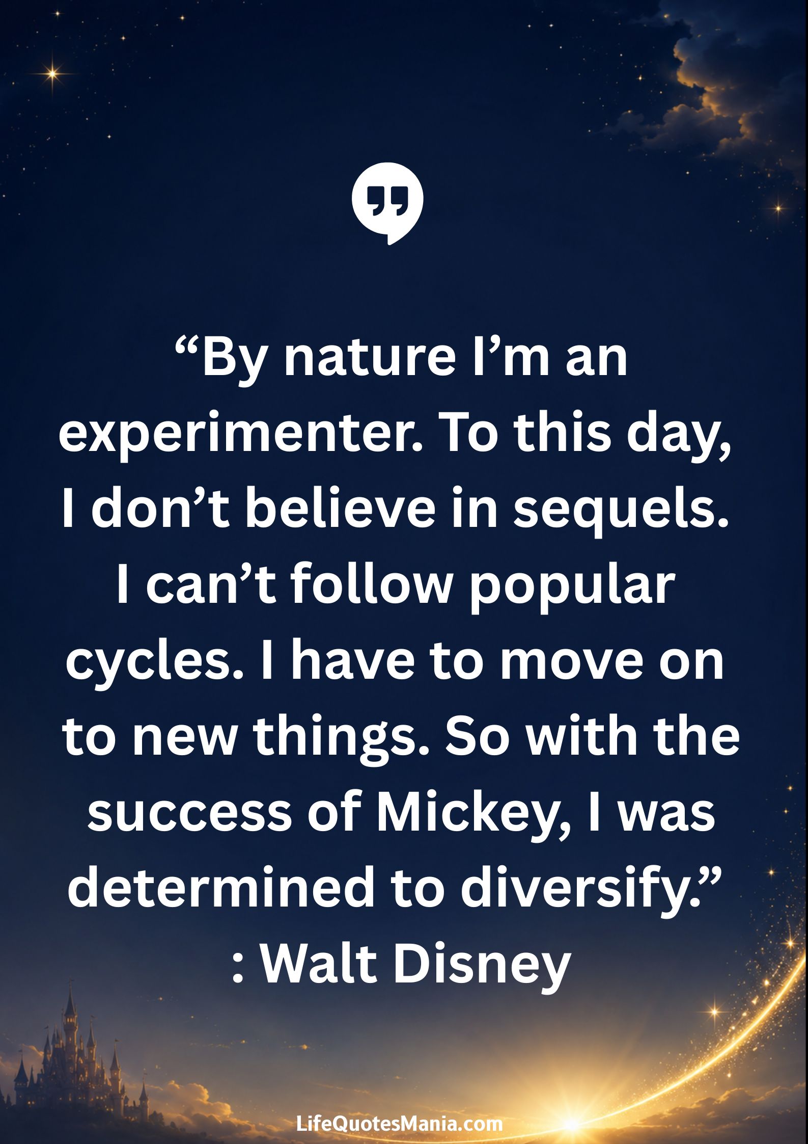 Walt Disney Quotes - “By nature I’m an experimenter. To this day, I don’t believe in sequels. I can’t follow popular cycles. I have to move on to new things. So with the success of Mickey, I was determined to diversify.”