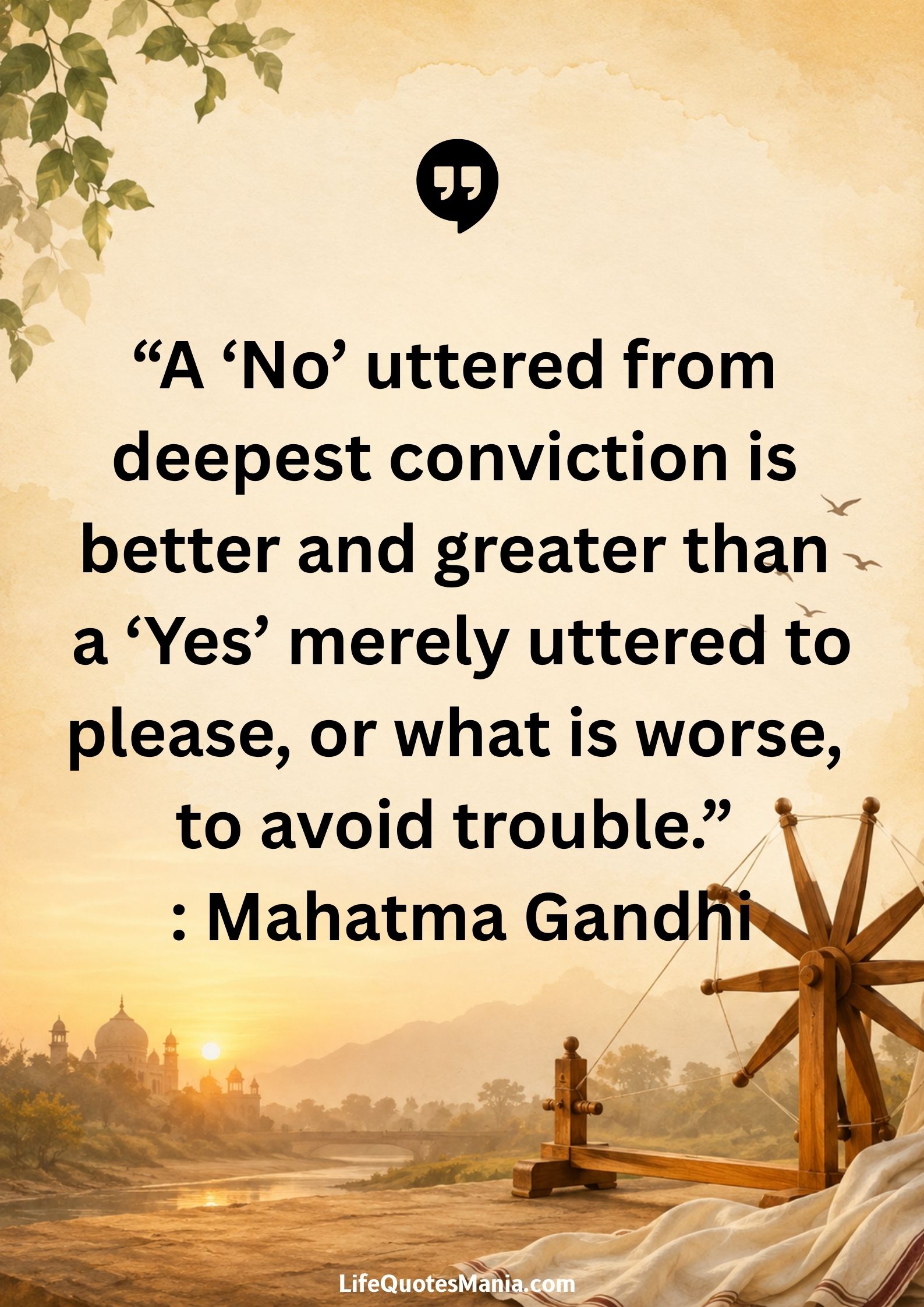 “A ‘No’ uttered from deepest conviction is better and greater than a ‘Yes’ merely uttered to please, or what is worse, to avoid trouble.” : Mahatma Gandhi