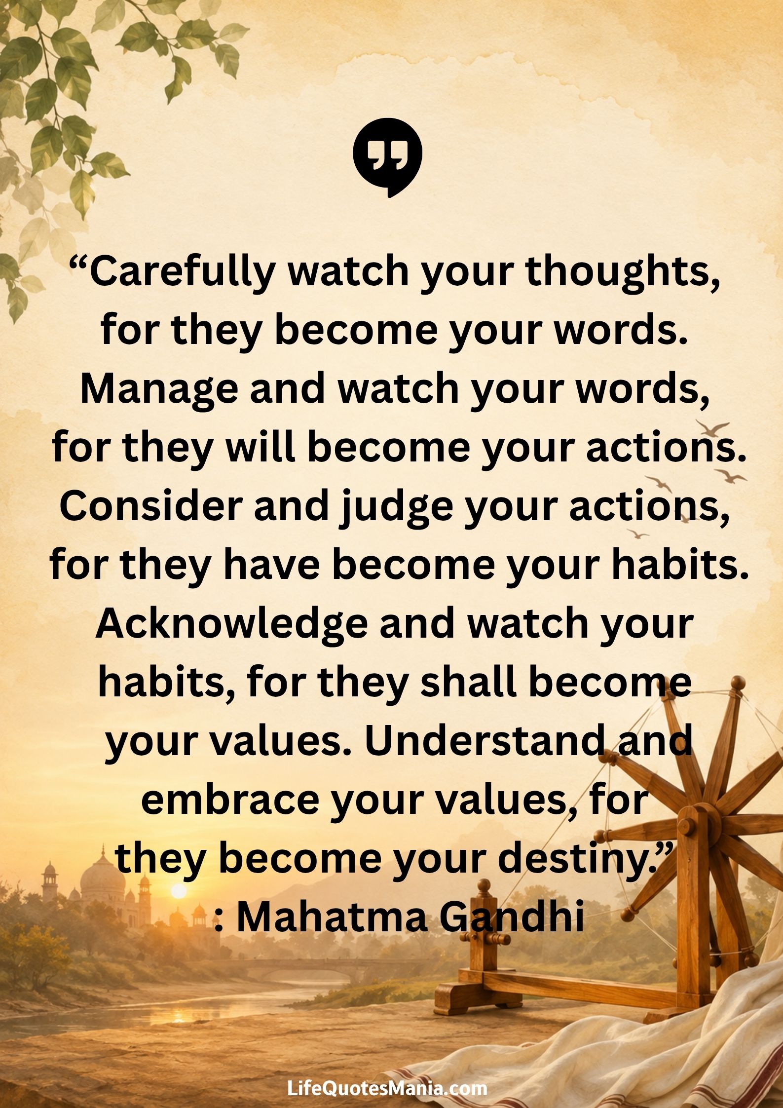 Carefully watch your thoughts, for they become your words. Manage and watch your words, for they will become your actions.