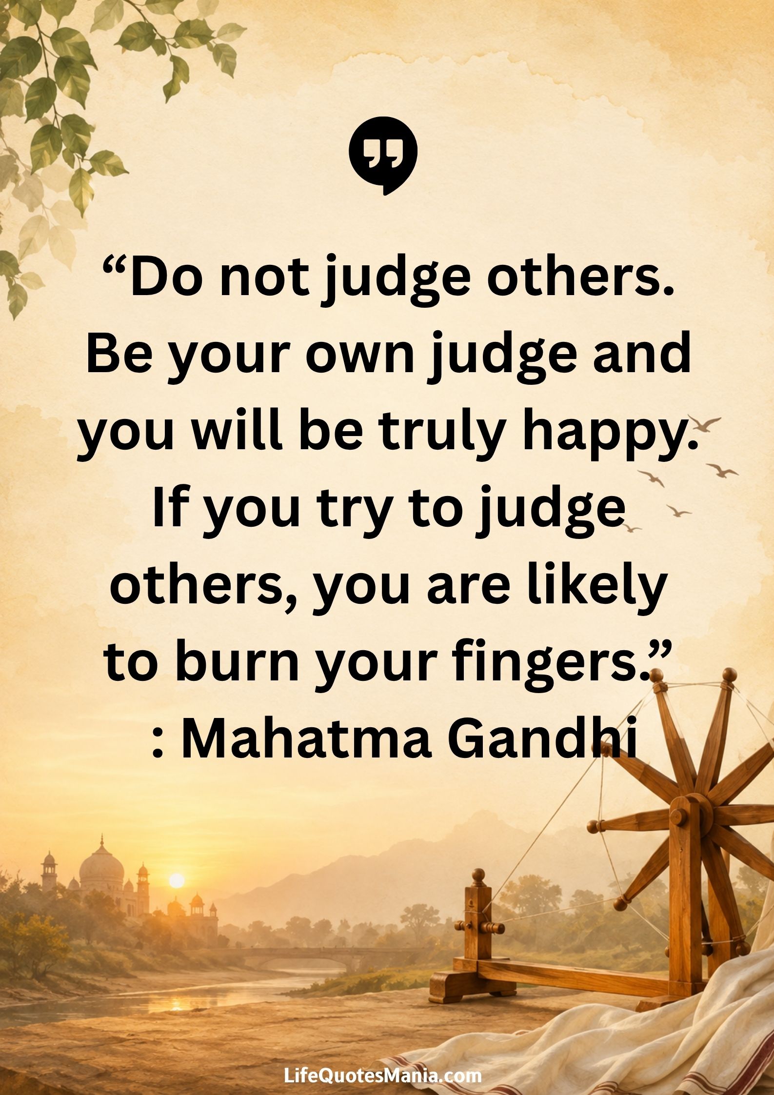 “Do not judge others. Be your own judge and you will be truly happy. If you try to judge others, you are likely to burn your fingers.” : Mahatma Gandhi