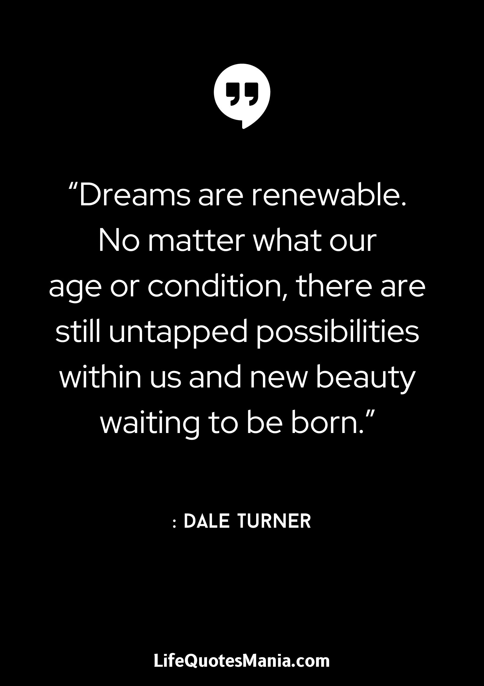 “Dreams are renewable. No matter what our age or condition, there are still untapped possibilities within us and new beauty waiting to be born.” : Dale Turner