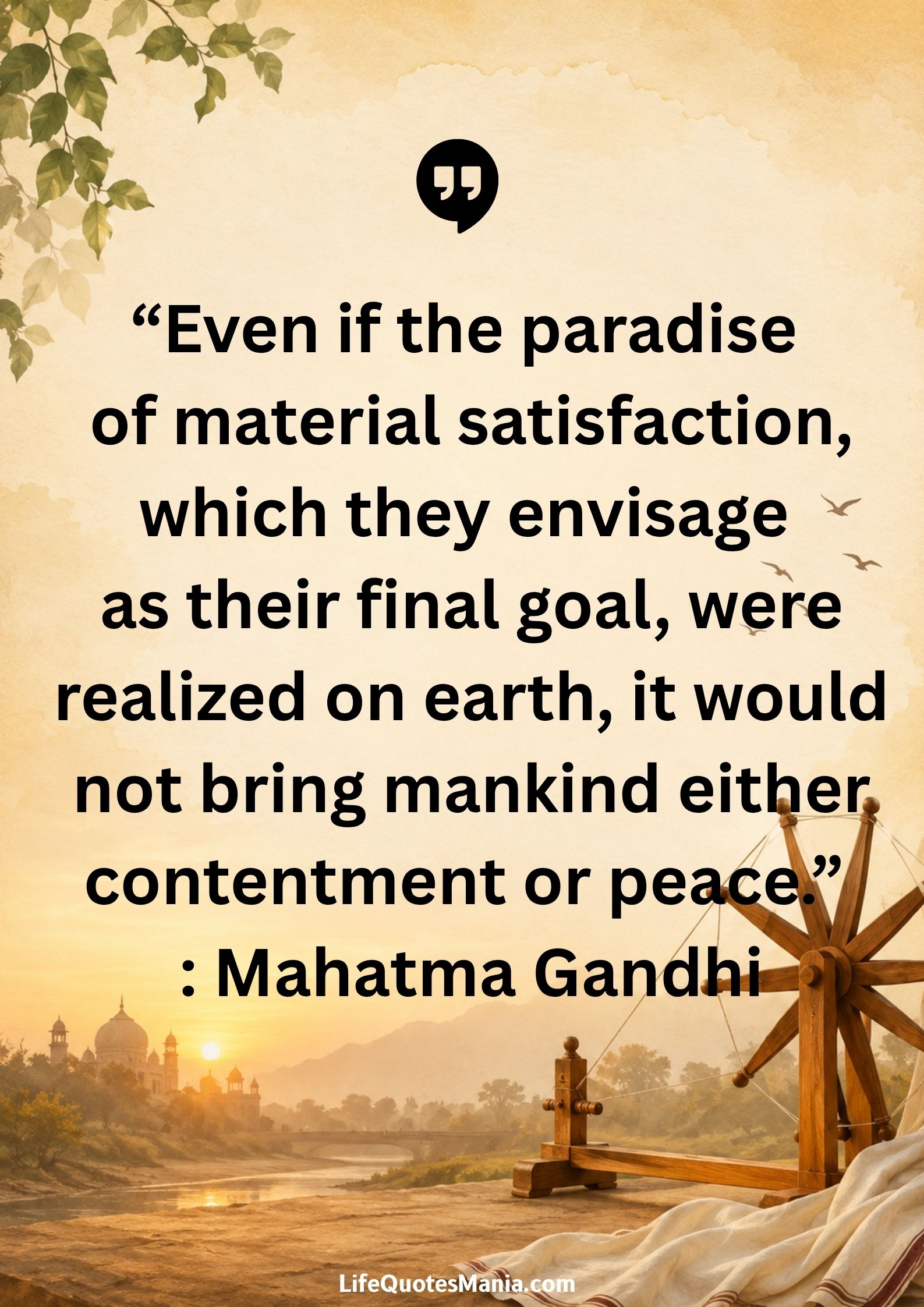 “Even if the paradise of material satisfaction, which they envisage as their final goal, were realized on earth, it would not bring mankind either contentment or peace.” : Mahatma Gandhi