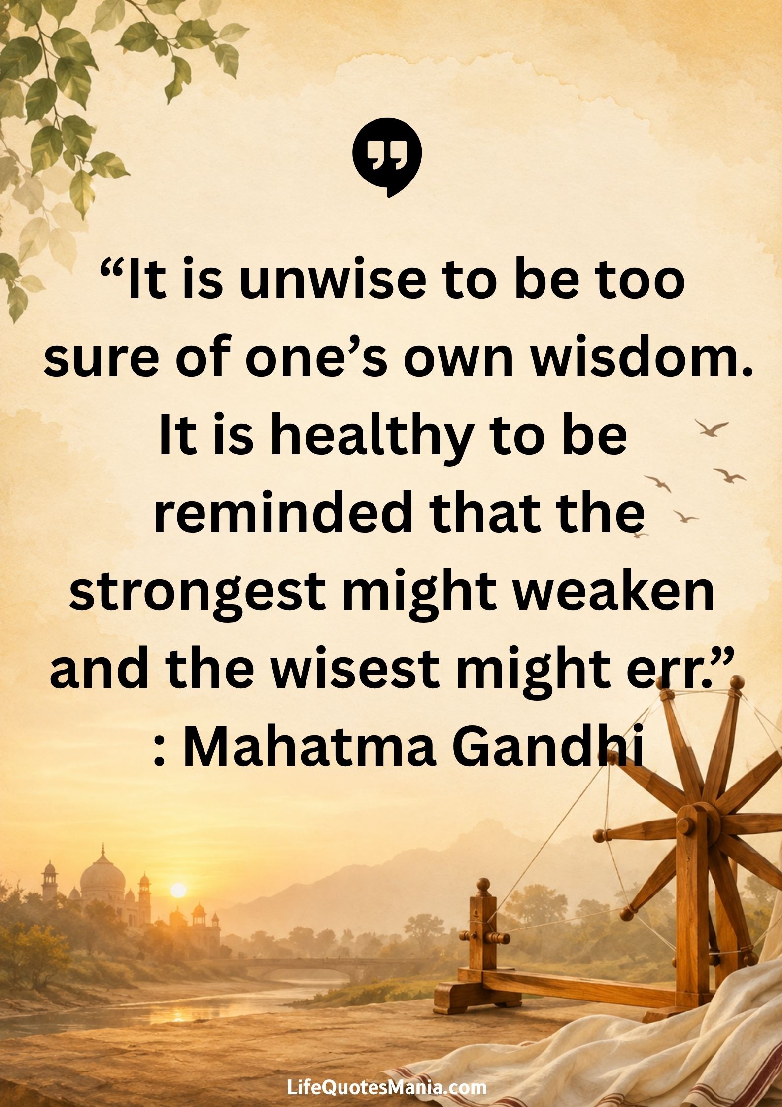 “It is unwise to be too sure of one’s own wisdom. It is healthy to be reminded that the strongest might weaken and the wisest might err.” : Mahatma Gandhi