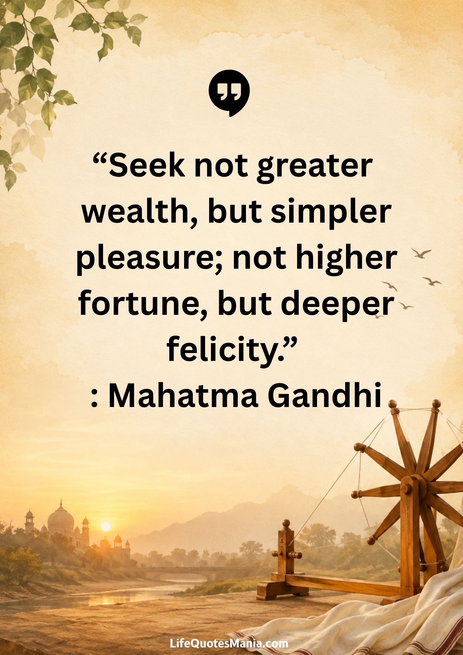 “Seek not greater wealth, but simpler pleasure; not higher fortune, but deeper felicity.” : Mahatma Gandhi