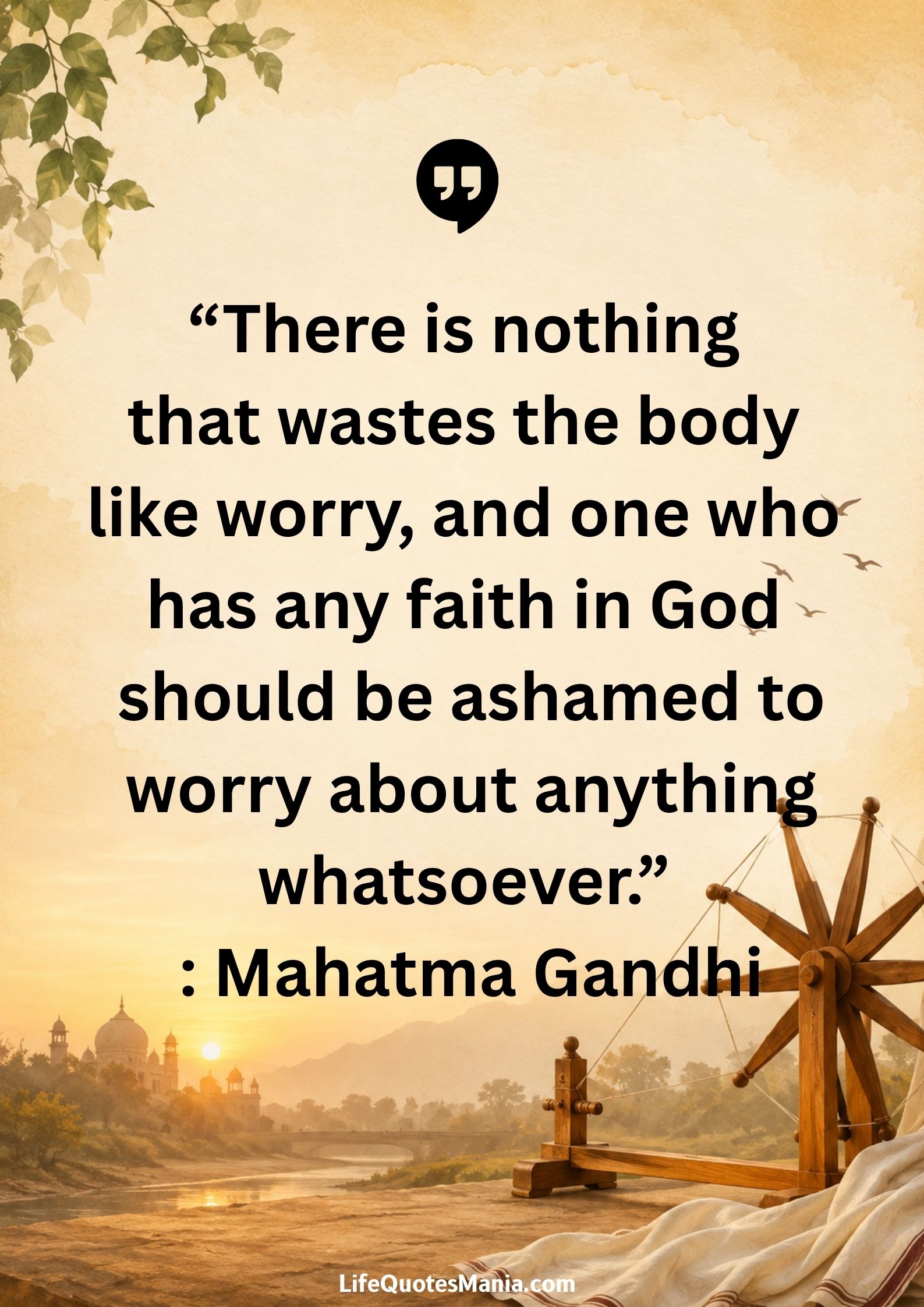 “There is nothing that wastes the body like worry, and one who has any faith in God should be ashamed to worry about anything whatsoever.” : Mahatma Gandhi