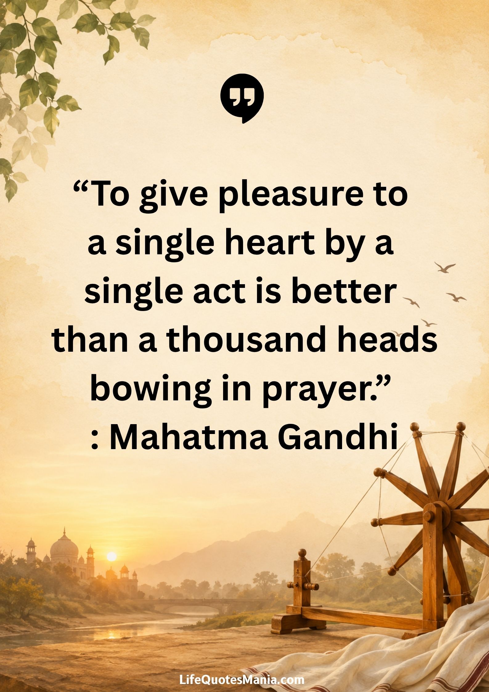“To give pleasure to a single heart by a single act is better than a thousand heads bowing in prayer.” : Mahatma Gandhi