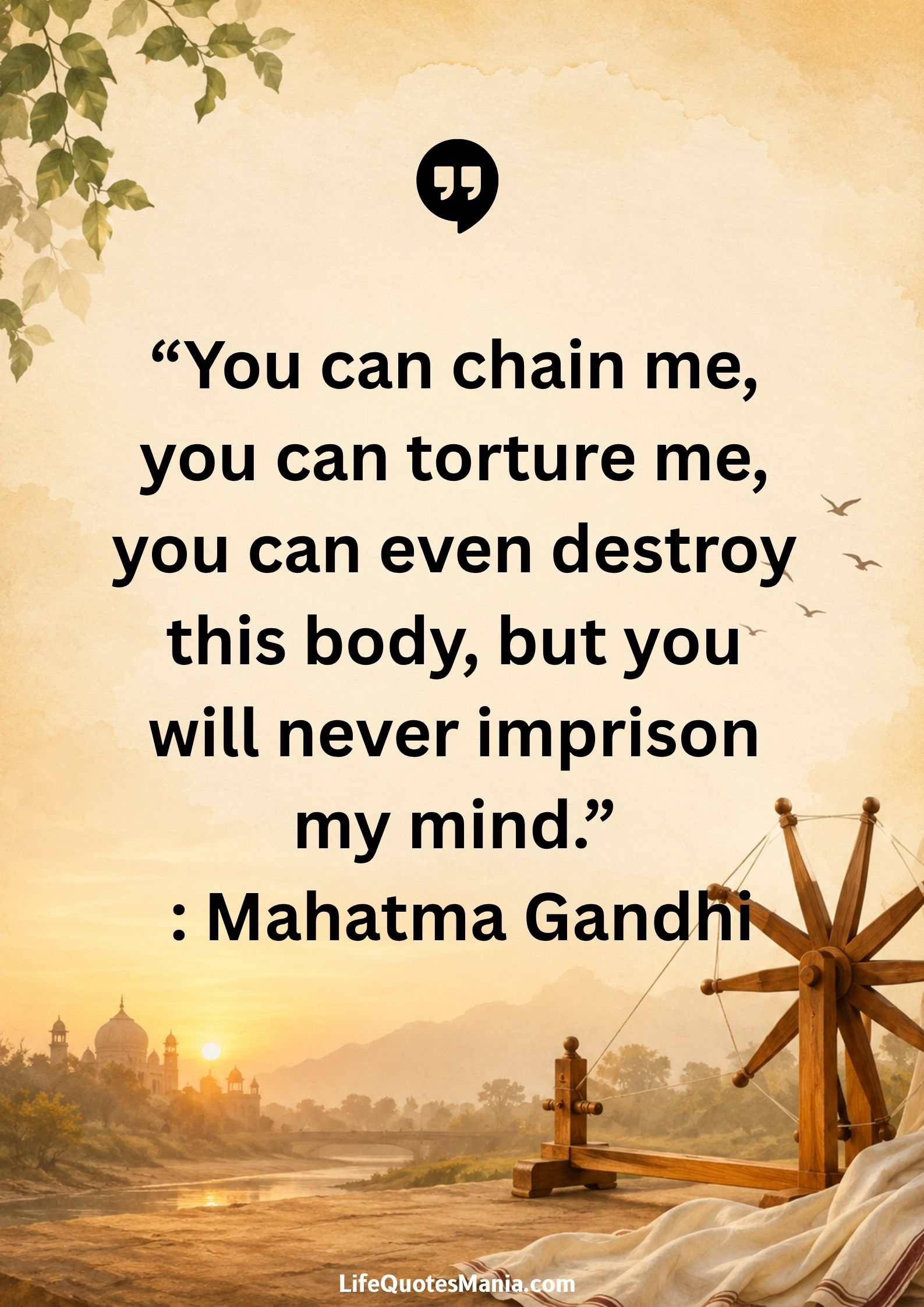 “You can chain me, you can torture me, you can even destroy this body, but you will never imprison my mind.” : Mahatma Gandhi