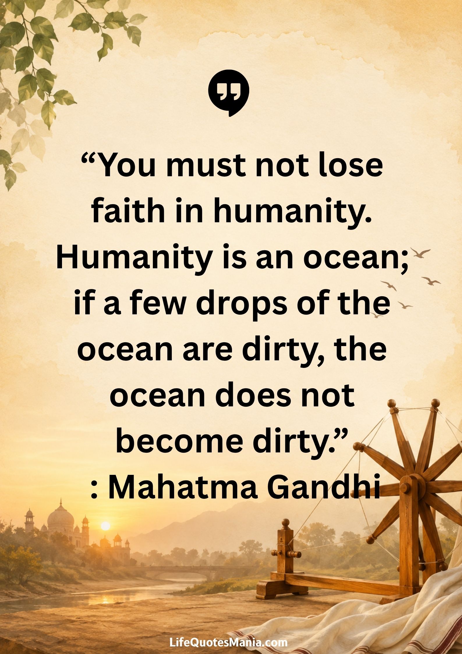 “You must not lose faith in humanity. Humanity is an ocean; if a few drops of the ocean are dirty, the ocean does not become dirty.” : Mahatma Gandhi