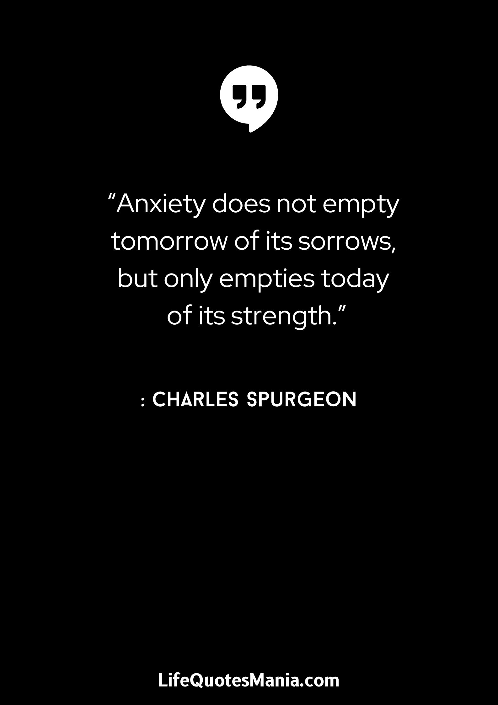 “Anxiety does not empty tomorrow of its sorrows, but only empties today of its strength.” : Charles Spurgeon