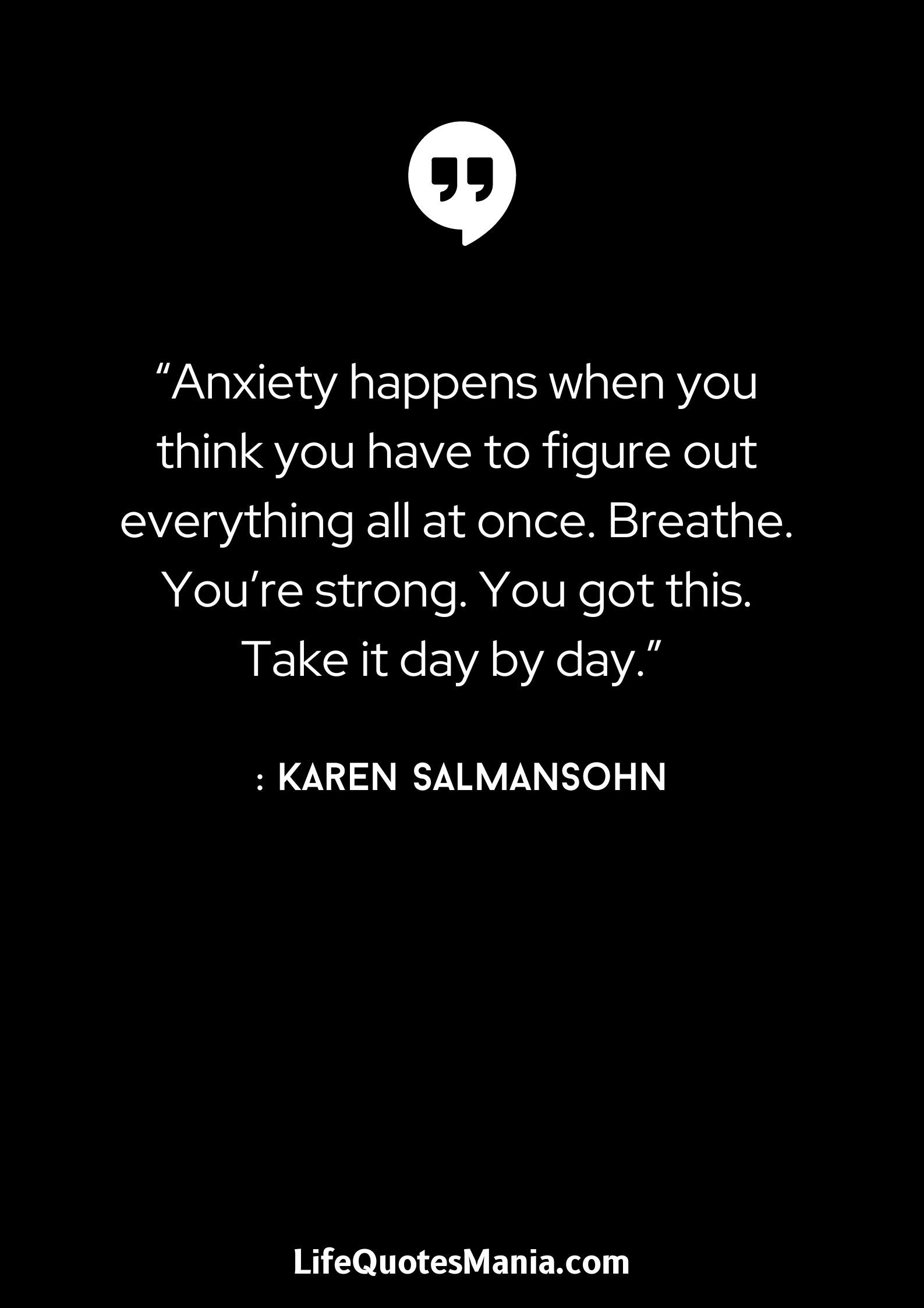 “Anxiety happens when you think you have to figure out everything all at once. Breathe. You’re strong. You got this. Take it day by day.” : Karen Salmansohn