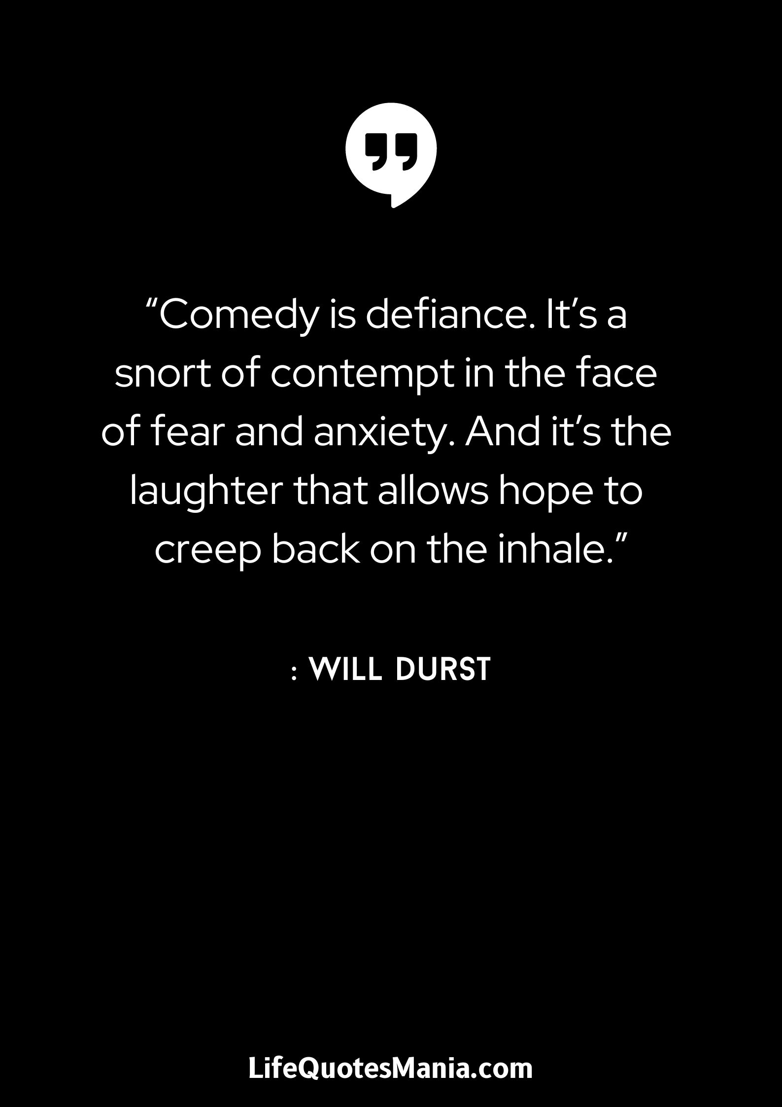 “Comedy is defiance. It’s a snort of contempt in the face of fear and anxiety. And it’s the laughter that allows hope to creep back on the inhale.” : Will Durst