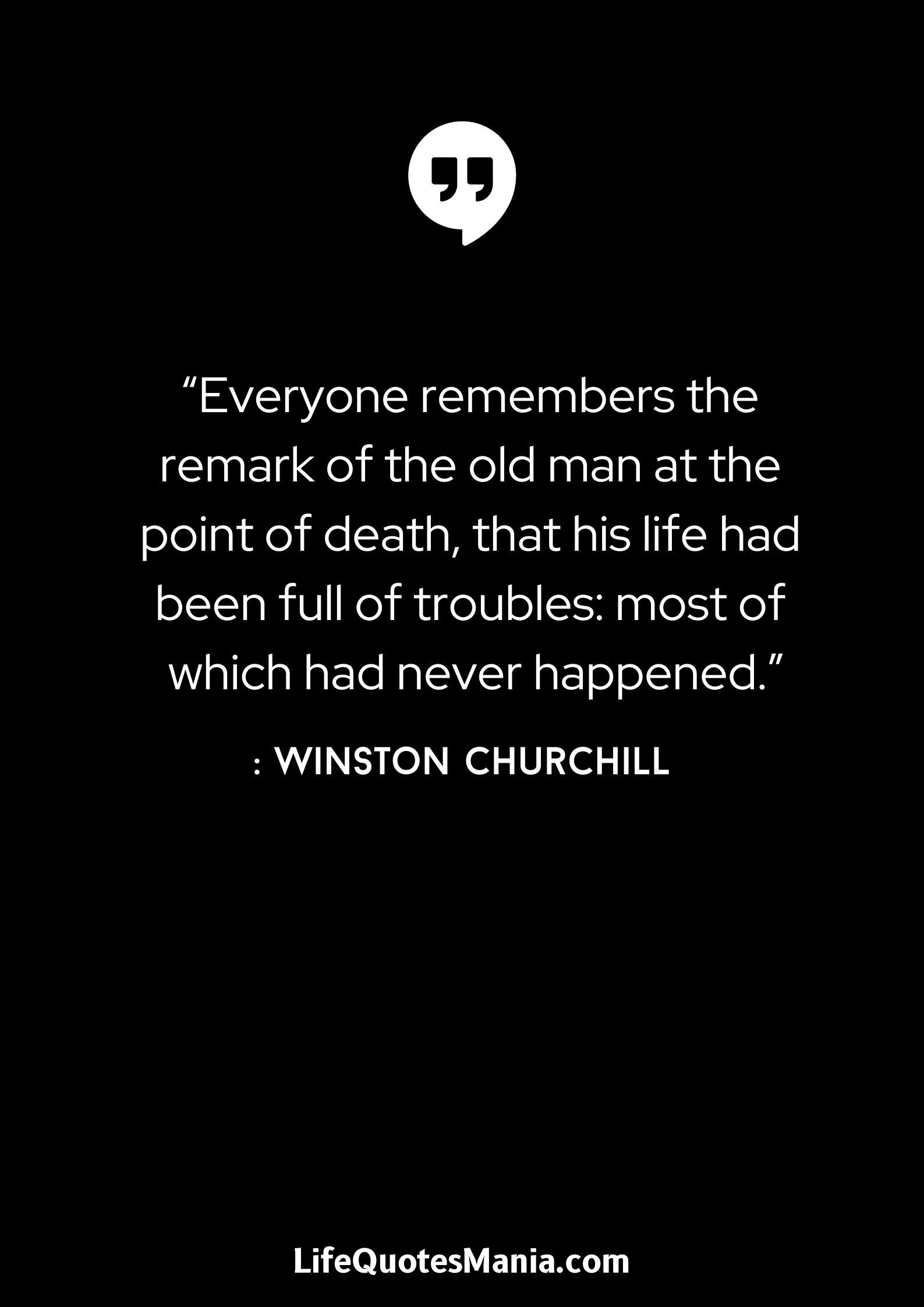 “Everyone remembers the remark of the old man at the point of death, that his life had been full of troubles: most of which had never happened.” : Winston Churchill