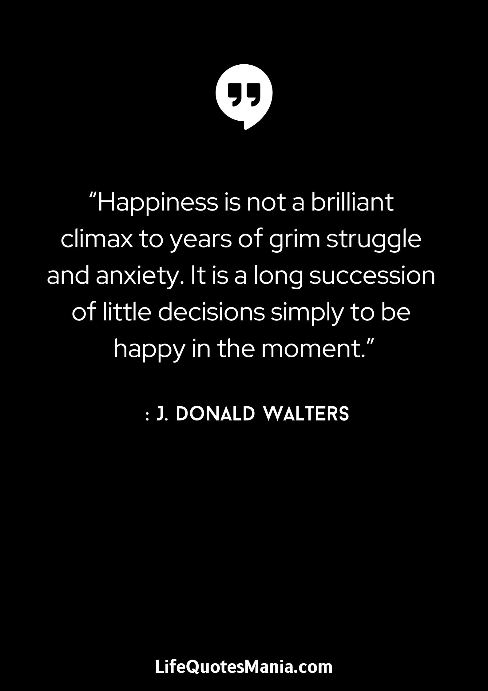 “Happiness is not a brilliant climax to years of grim struggle and anxiety. It is a long succession of little decisions simply to be happy in the moment.” : J. Donald Walters