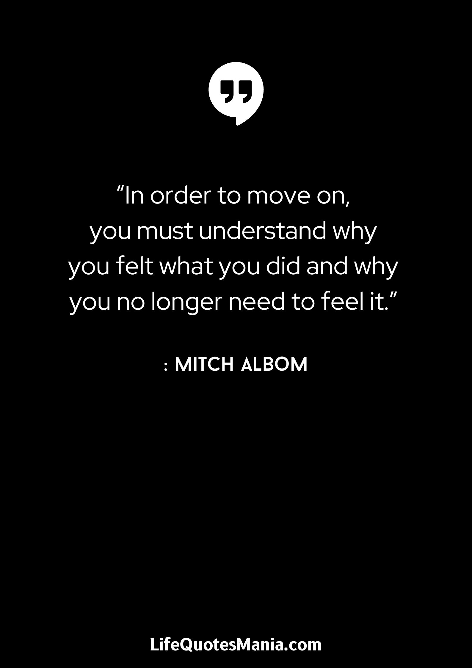 “In order to move on, you must understand why you felt what you did and why you no longer need to feel it.” : Mitch Albom