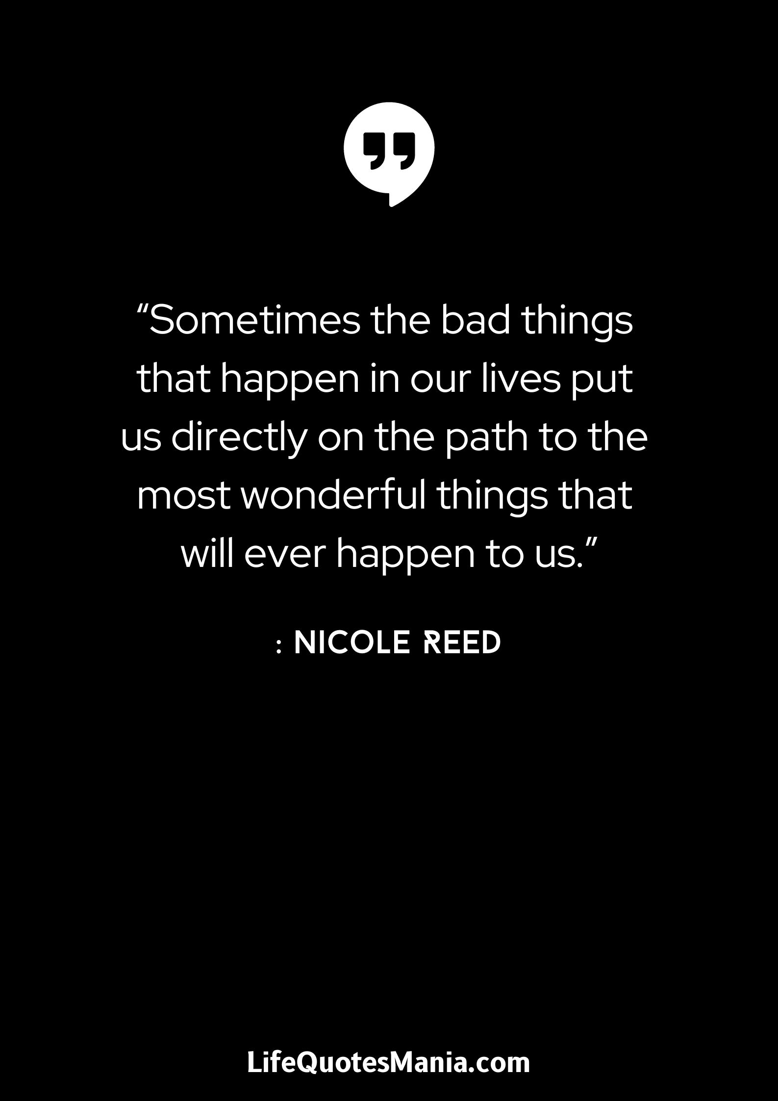 “Sometimes the bad things that happen in our lives put us directly on the path to the most wonderful things that will ever happen to us.” : Nicole Reed