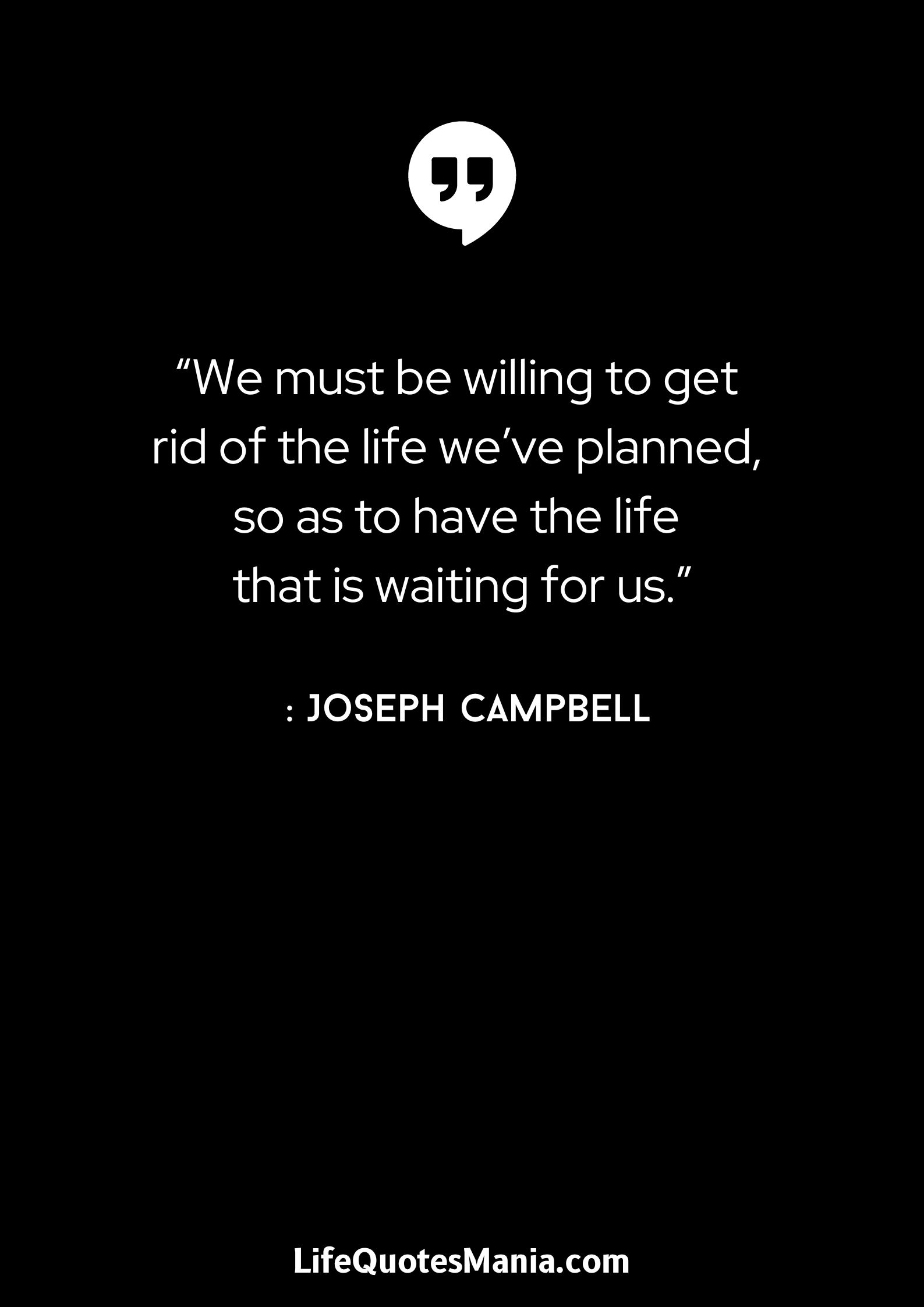 “We must be willing to get rid of the life we’ve planned, so as to have the life that is waiting for us.” : Joseph Campbell