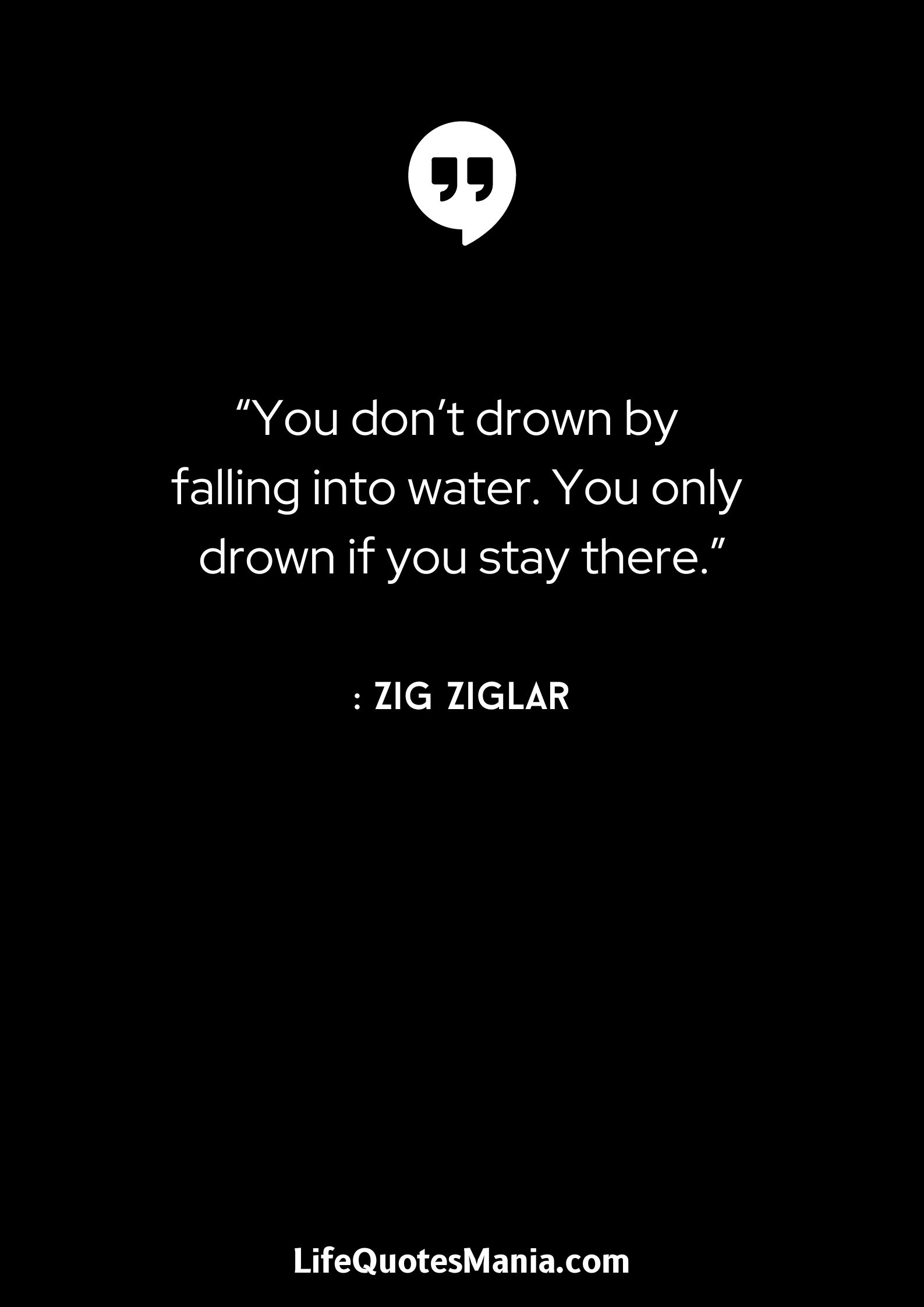 “You don’t drown by falling into water. You only drown if you stay there.” : Zig Ziglar